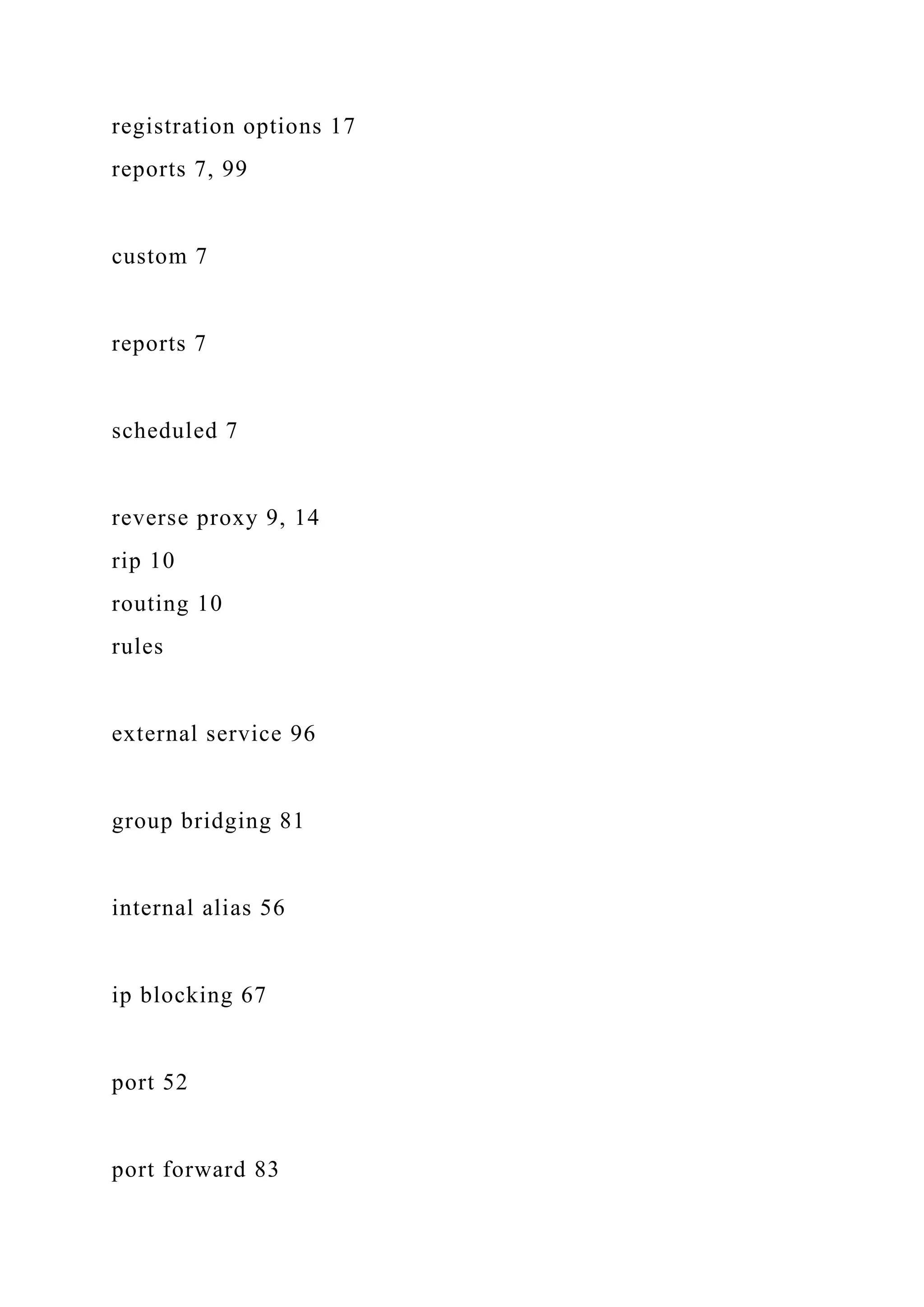 registration options 17
reports 7, 99
custom 7
reports 7
scheduled 7
reverse proxy 9, 14
rip 10
routing 10
rules
external service 96
group bridging 81
internal alias 56
ip blocking 67
port 52
port forward 83
 