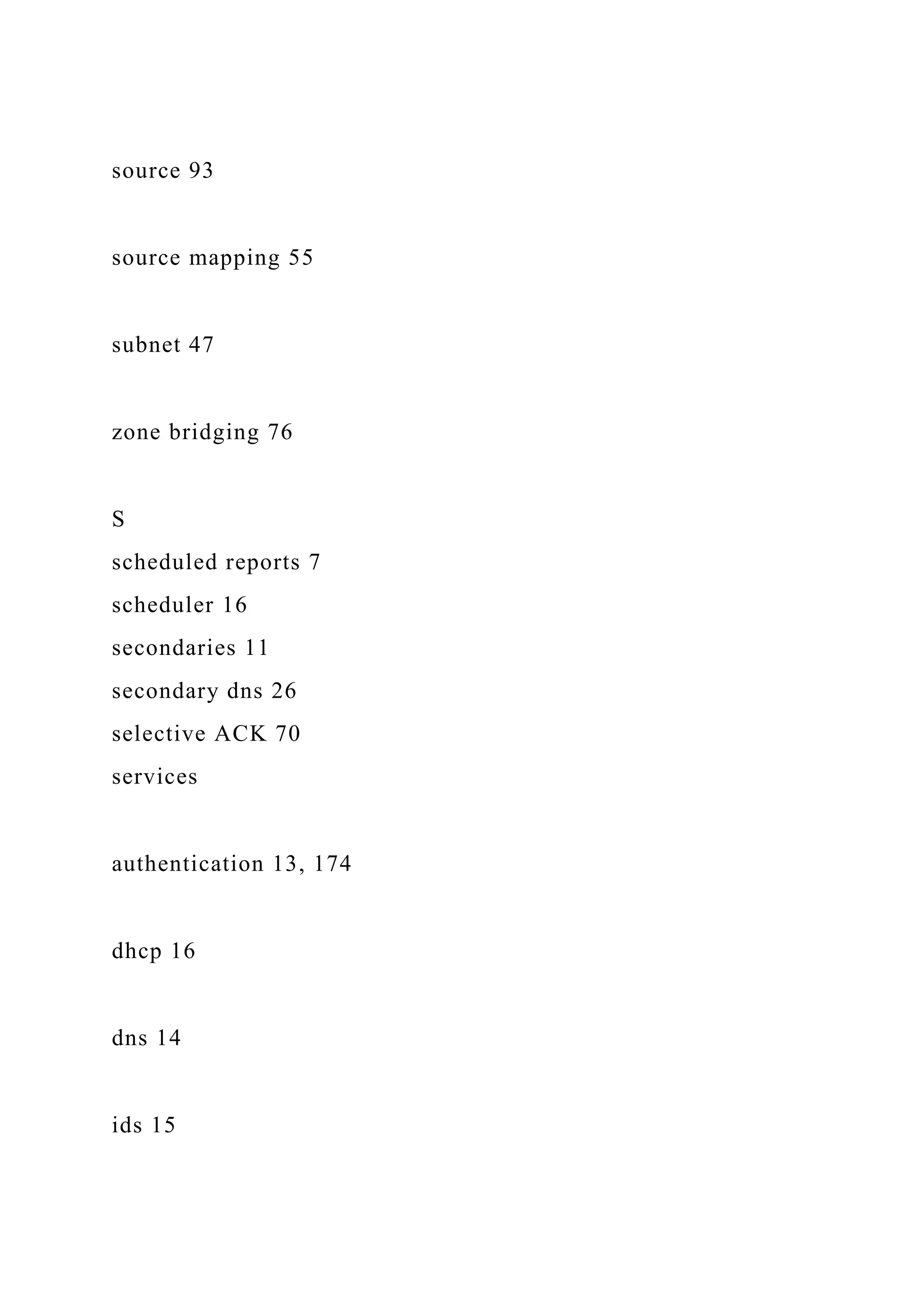 source 93
source mapping 55
subnet 47
zone bridging 76
S
scheduled reports 7
scheduler 16
secondaries 11
secondary dns 26
selective ACK 70
services
authentication 13, 174
dhcp 16
dns 14
ids 15
 