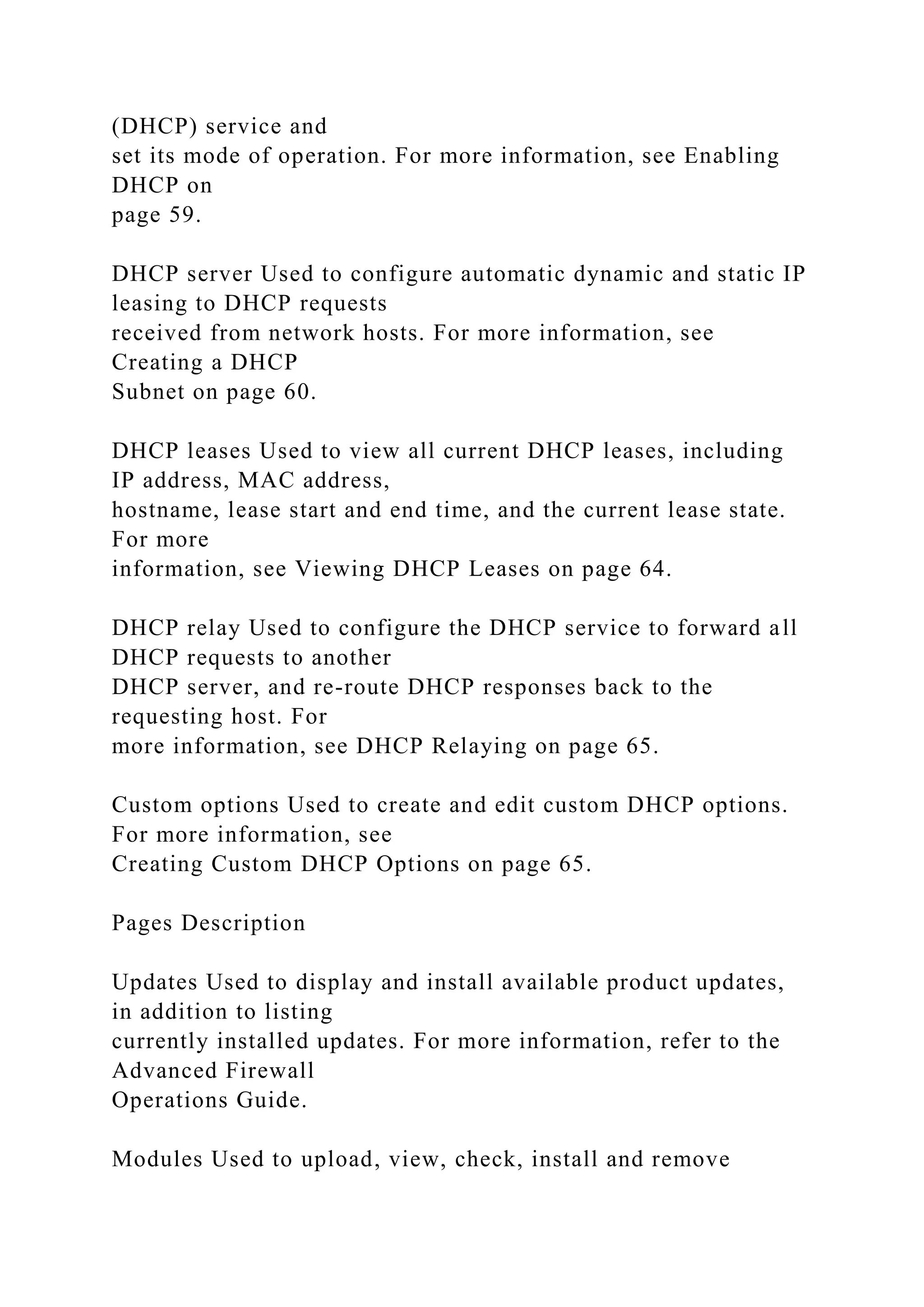 (DHCP) service and
set its mode of operation. For more information, see Enabling
DHCP on
page 59.
DHCP server Used to configure automatic dynamic and static IP
leasing to DHCP requests
received from network hosts. For more information, see
Creating a DHCP
Subnet on page 60.
DHCP leases Used to view all current DHCP leases, including
IP address, MAC address,
hostname, lease start and end time, and the current lease state.
For more
information, see Viewing DHCP Leases on page 64.
DHCP relay Used to configure the DHCP service to forward all
DHCP requests to another
DHCP server, and re-route DHCP responses back to the
requesting host. For
more information, see DHCP Relaying on page 65.
Custom options Used to create and edit custom DHCP options.
For more information, see
Creating Custom DHCP Options on page 65.
Pages Description
Updates Used to display and install available product updates,
in addition to listing
currently installed updates. For more information, refer to the
Advanced Firewall
Operations Guide.
Modules Used to upload, view, check, install and remove
 