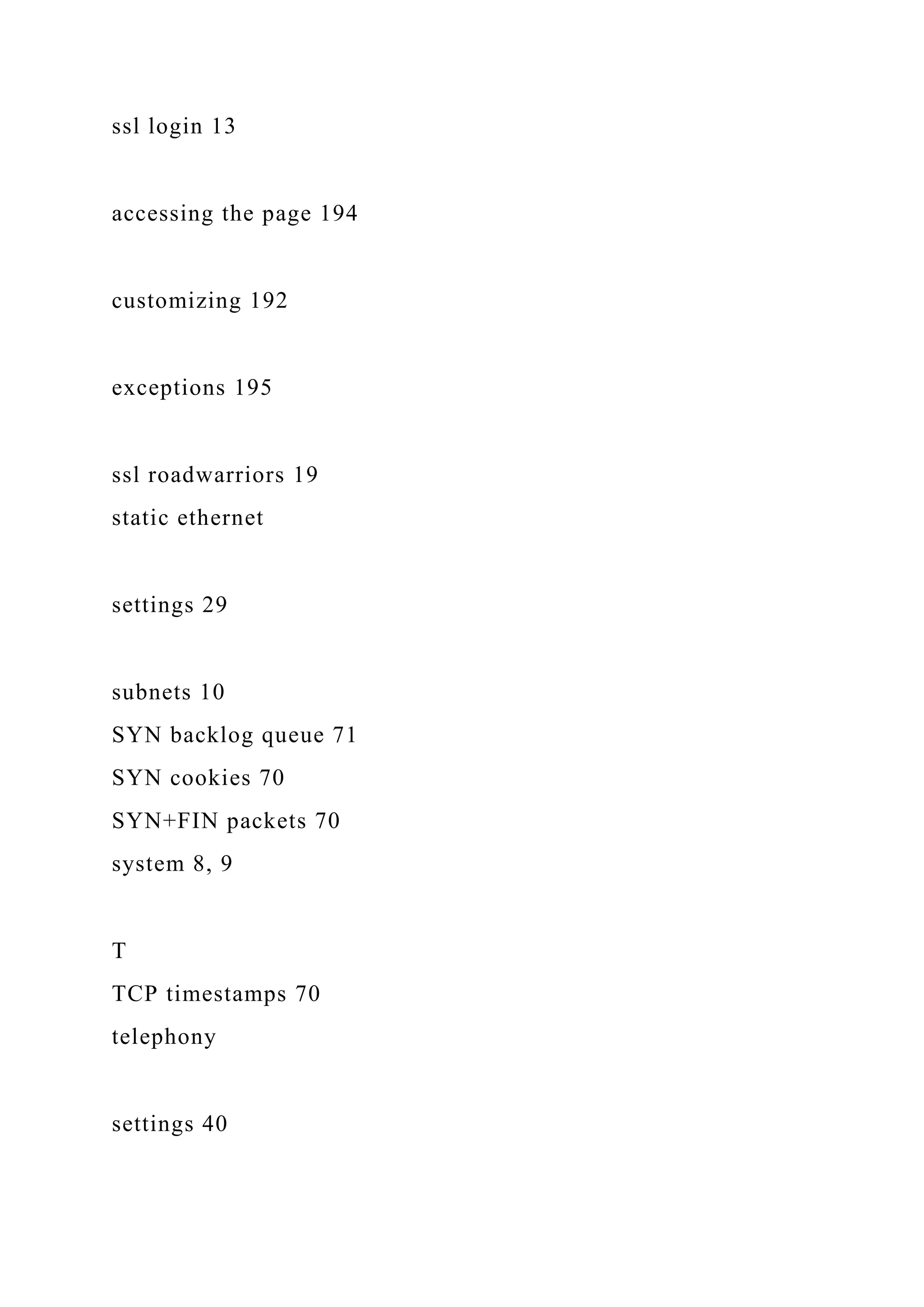 ssl login 13
accessing the page 194
customizing 192
exceptions 195
ssl roadwarriors 19
static ethernet
settings 29
subnets 10
SYN backlog queue 71
SYN cookies 70
SYN+FIN packets 70
system 8, 9
T
TCP timestamps 70
telephony
settings 40
 