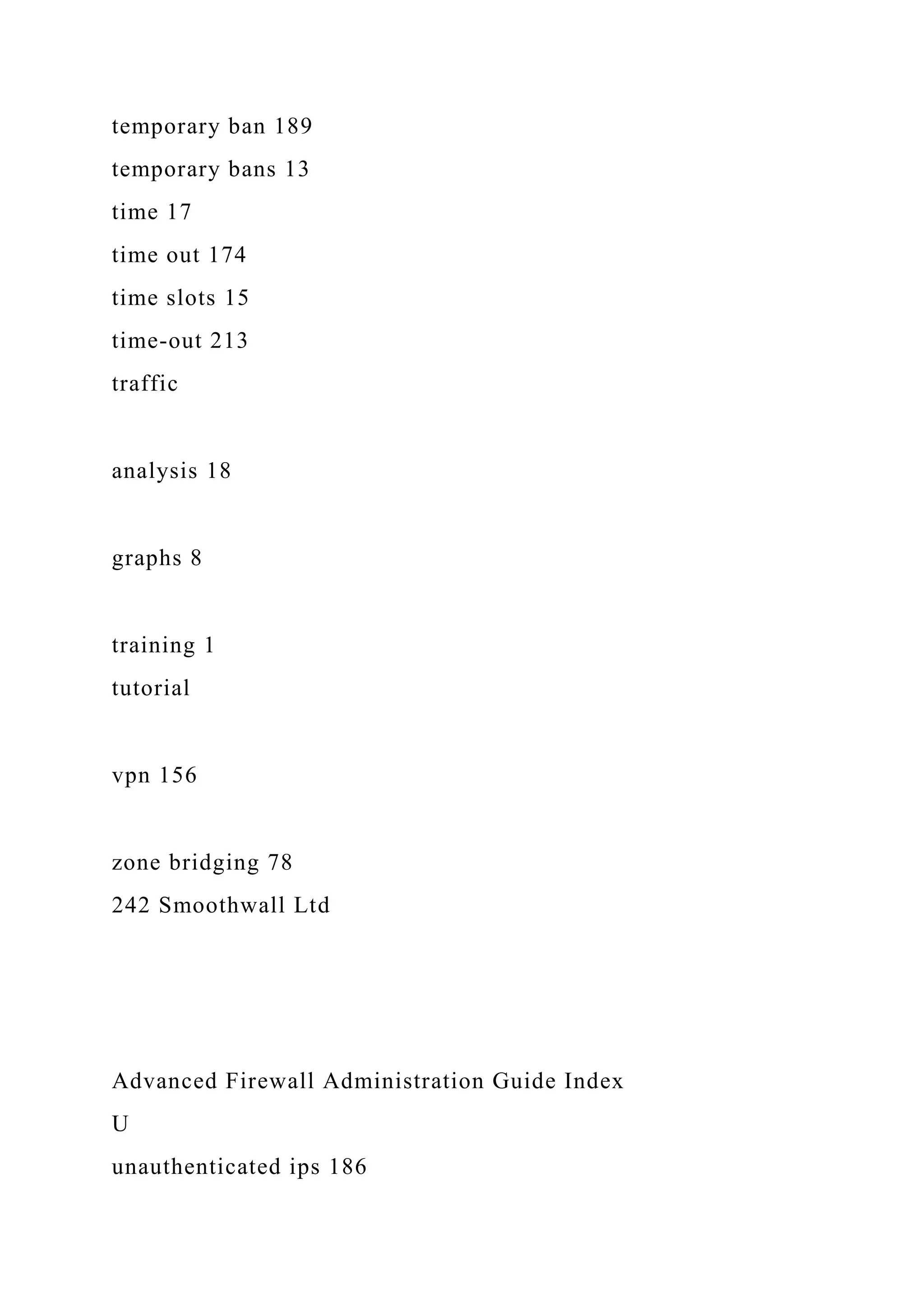 temporary ban 189
temporary bans 13
time 17
time out 174
time slots 15
time-out 213
traffic
analysis 18
graphs 8
training 1
tutorial
vpn 156
zone bridging 78
242 Smoothwall Ltd
Advanced Firewall Administration Guide Index
U
unauthenticated ips 186
 
