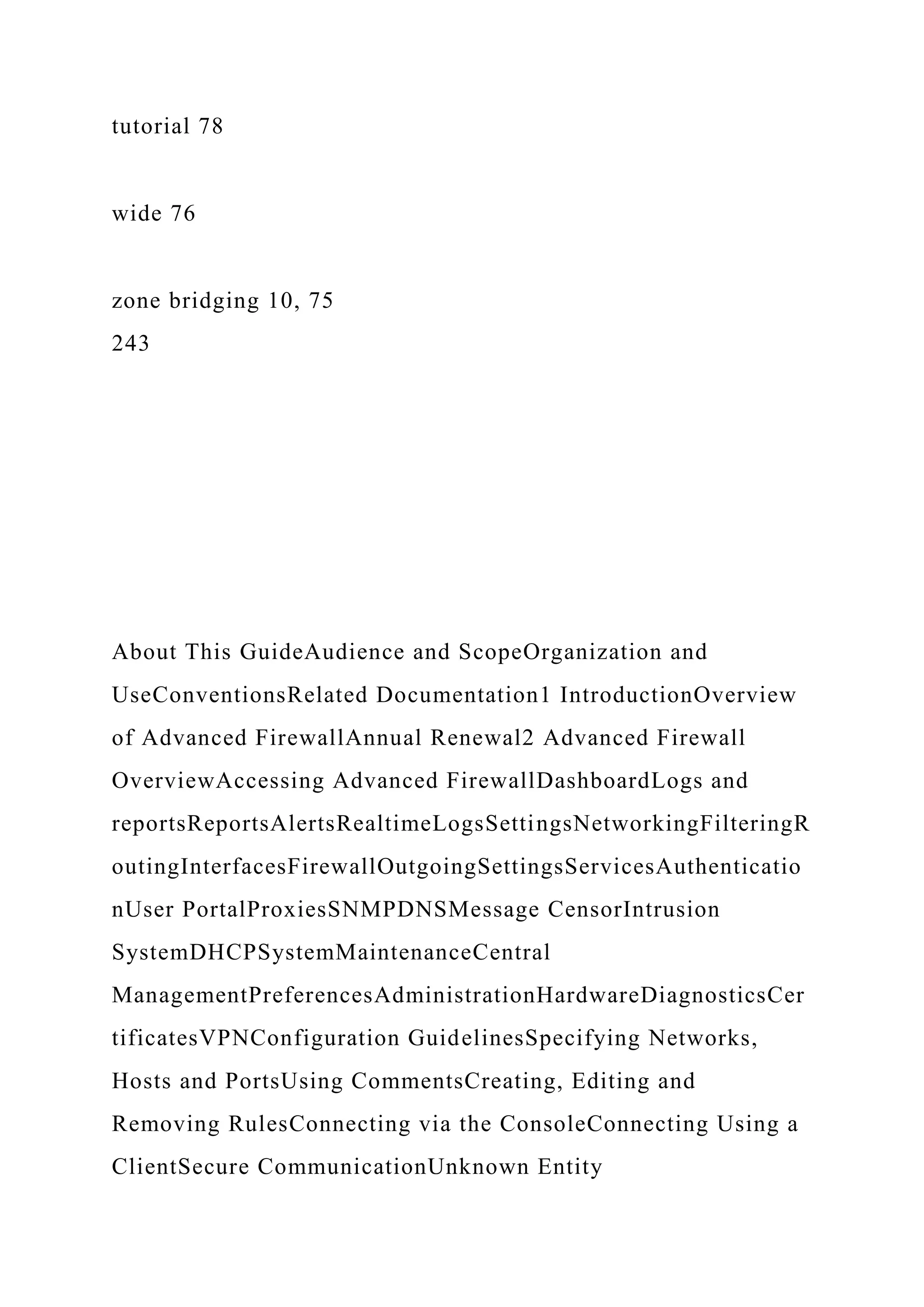 tutorial 78
wide 76
zone bridging 10, 75
243
About This GuideAudience and ScopeOrganization and
UseConventionsRelated Documentation1 IntroductionOverview
of Advanced FirewallAnnual Renewal2 Advanced Firewall
OverviewAccessing Advanced FirewallDashboardLogs and
reportsReportsAlertsRealtimeLogsSettingsNetworkingFilteringR
outingInterfacesFirewallOutgoingSettingsServicesAuthenticatio
nUser PortalProxiesSNMPDNSMessage CensorIntrusion
SystemDHCPSystemMaintenanceCentral
ManagementPreferencesAdministrationHardwareDiagnosticsCer
tificatesVPNConfiguration GuidelinesSpecifying Networks,
Hosts and PortsUsing CommentsCreating, Editing and
Removing RulesConnecting via the ConsoleConnecting Using a
ClientSecure CommunicationUnknown Entity
 