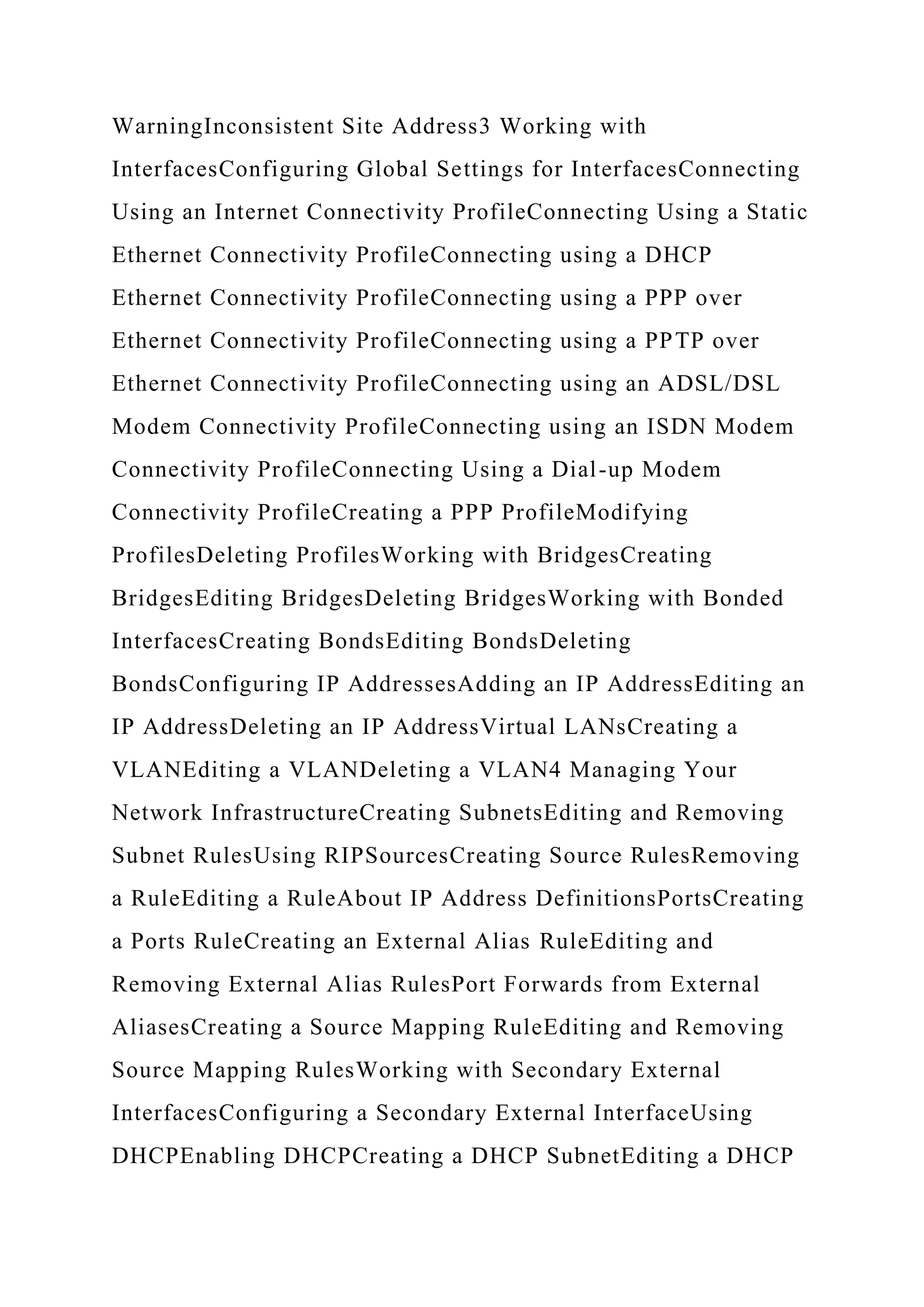 WarningInconsistent Site Address3 Working with
InterfacesConfiguring Global Settings for InterfacesConnecting
Using an Internet Connectivity ProfileConnecting Using a Static
Ethernet Connectivity ProfileConnecting using a DHCP
Ethernet Connectivity ProfileConnecting using a PPP over
Ethernet Connectivity ProfileConnecting using a PPTP over
Ethernet Connectivity ProfileConnecting using an ADSL/DSL
Modem Connectivity ProfileConnecting using an ISDN Modem
Connectivity ProfileConnecting Using a Dial-up Modem
Connectivity ProfileCreating a PPP ProfileModifying
ProfilesDeleting ProfilesWorking with BridgesCreating
BridgesEditing BridgesDeleting BridgesWorking with Bonded
InterfacesCreating BondsEditing BondsDeleting
BondsConfiguring IP AddressesAdding an IP AddressEditing an
IP AddressDeleting an IP AddressVirtual LANsCreating a
VLANEditing a VLANDeleting a VLAN4 Managing Your
Network InfrastructureCreating SubnetsEditing and Removing
Subnet RulesUsing RIPSourcesCreating Source RulesRemoving
a RuleEditing a RuleAbout IP Address DefinitionsPortsCreating
a Ports RuleCreating an External Alias RuleEditing and
Removing External Alias RulesPort Forwards from External
AliasesCreating a Source Mapping RuleEditing and Removing
Source Mapping RulesWorking with Secondary External
InterfacesConfiguring a Secondary External InterfaceUsing
DHCPEnabling DHCPCreating a DHCP SubnetEditing a DHCP
 