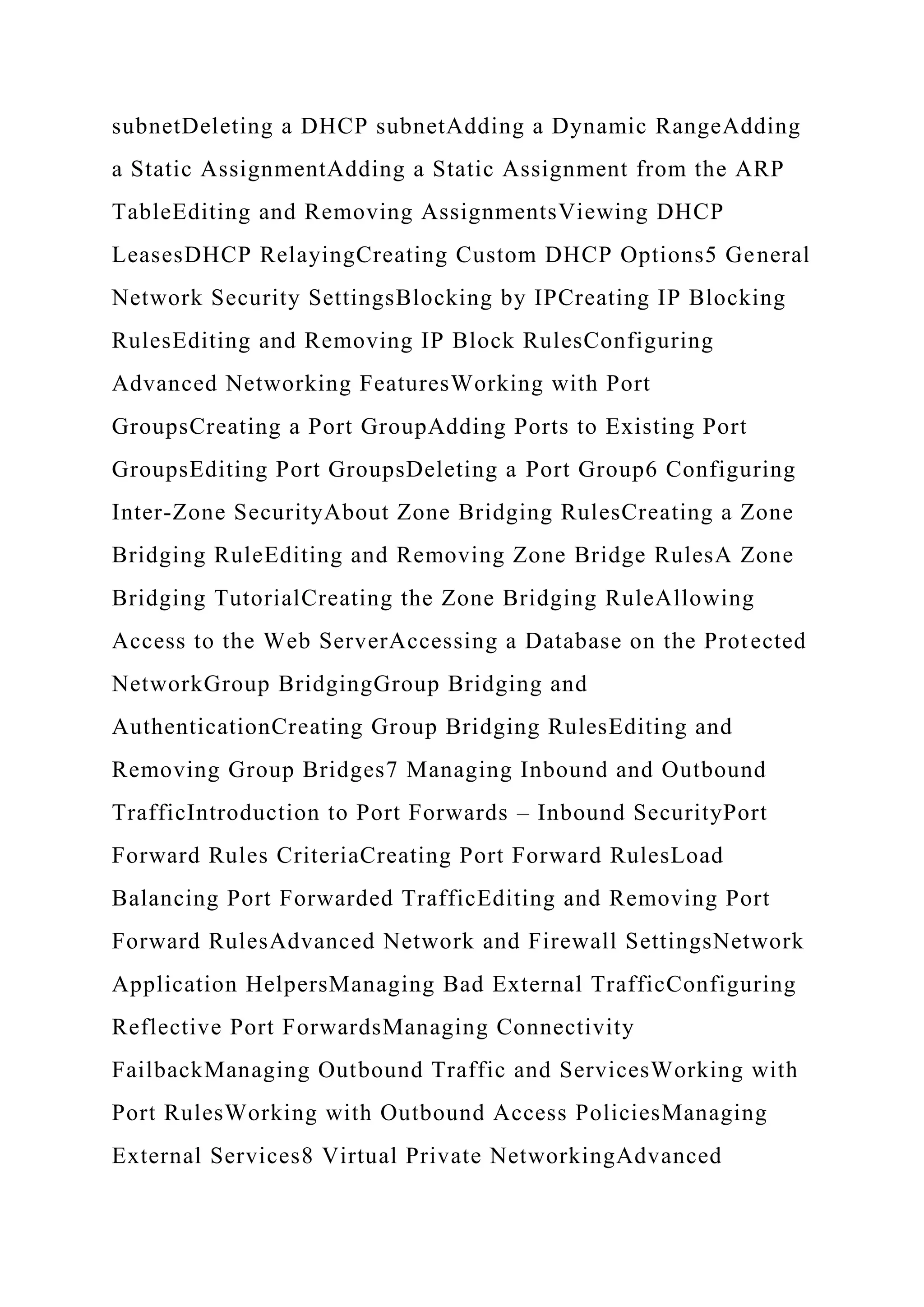 subnetDeleting a DHCP subnetAdding a Dynamic RangeAdding
a Static AssignmentAdding a Static Assignment from the ARP
TableEditing and Removing AssignmentsViewing DHCP
LeasesDHCP RelayingCreating Custom DHCP Options5 General
Network Security SettingsBlocking by IPCreating IP Blocking
RulesEditing and Removing IP Block RulesConfiguring
Advanced Networking FeaturesWorking with Port
GroupsCreating a Port GroupAdding Ports to Existing Port
GroupsEditing Port GroupsDeleting a Port Group6 Configuring
Inter-Zone SecurityAbout Zone Bridging RulesCreating a Zone
Bridging RuleEditing and Removing Zone Bridge RulesA Zone
Bridging TutorialCreating the Zone Bridging RuleAllowing
Access to the Web ServerAccessing a Database on the Protected
NetworkGroup BridgingGroup Bridging and
AuthenticationCreating Group Bridging RulesEditing and
Removing Group Bridges7 Managing Inbound and Outbound
TrafficIntroduction to Port Forwards – Inbound SecurityPort
Forward Rules CriteriaCreating Port Forward RulesLoad
Balancing Port Forwarded TrafficEditing and Removing Port
Forward RulesAdvanced Network and Firewall SettingsNetwork
Application HelpersManaging Bad External TrafficConfiguring
Reflective Port ForwardsManaging Connectivity
FailbackManaging Outbound Traffic and ServicesWorking with
Port RulesWorking with Outbound Access PoliciesManaging
External Services8 Virtual Private NetworkingAdvanced
 