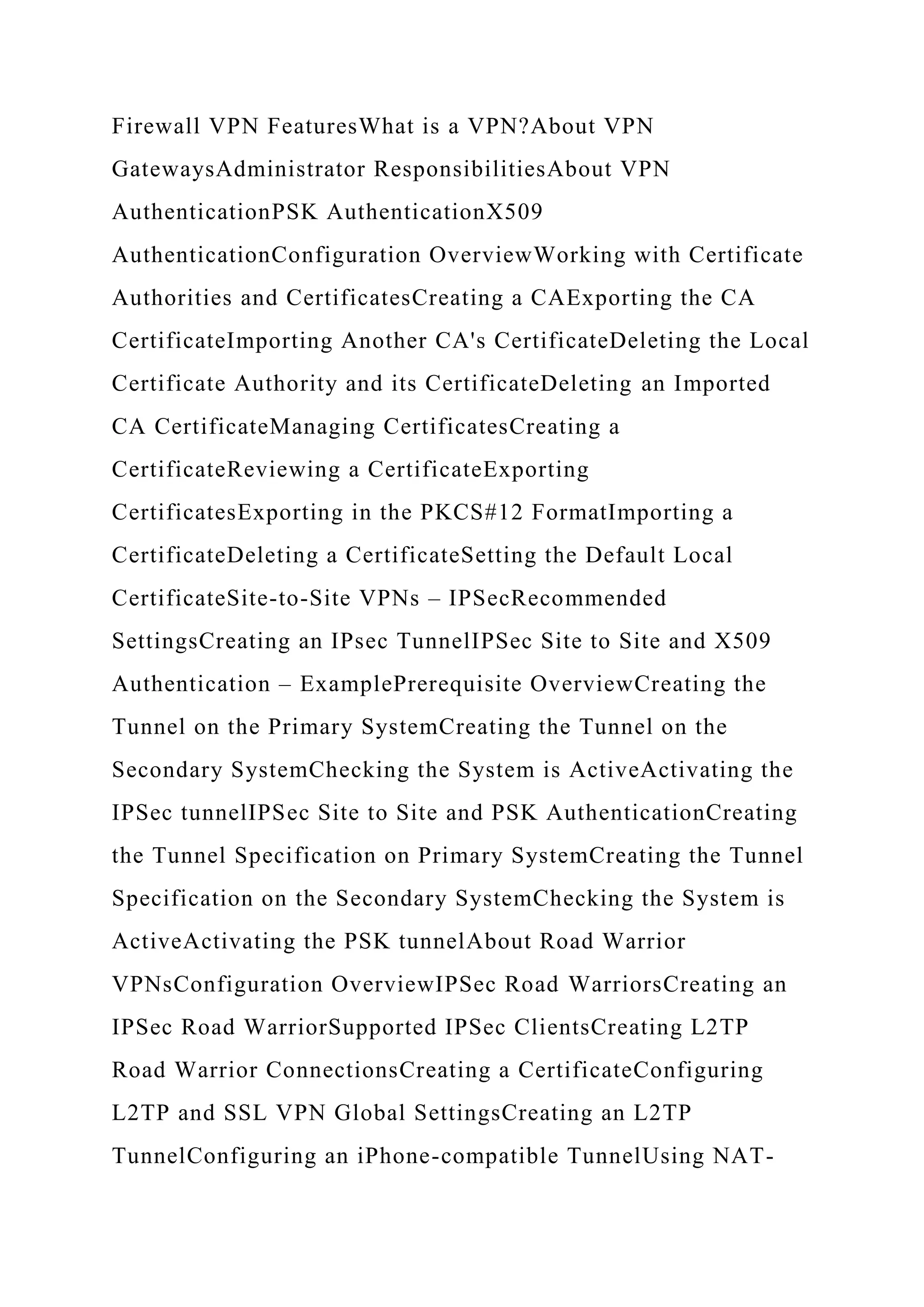 Firewall VPN FeaturesWhat is a VPN?About VPN
GatewaysAdministrator ResponsibilitiesAbout VPN
AuthenticationPSK AuthenticationX509
AuthenticationConfiguration OverviewWorking with Certificate
Authorities and CertificatesCreating a CAExporting the CA
CertificateImporting Another CA's CertificateDeleting the Local
Certificate Authority and its CertificateDeleting an Imported
CA CertificateManaging CertificatesCreating a
CertificateReviewing a CertificateExporting
CertificatesExporting in the PKCS#12 FormatImporting a
CertificateDeleting a CertificateSetting the Default Local
CertificateSite-to-Site VPNs – IPSecRecommended
SettingsCreating an IPsec TunnelIPSec Site to Site and X509
Authentication – ExamplePrerequisite OverviewCreating the
Tunnel on the Primary SystemCreating the Tunnel on the
Secondary SystemChecking the System is ActiveActivating the
IPSec tunnelIPSec Site to Site and PSK AuthenticationCreating
the Tunnel Specification on Primary SystemCreating the Tunnel
Specification on the Secondary SystemChecking the System is
ActiveActivating the PSK tunnelAbout Road Warrior
VPNsConfiguration OverviewIPSec Road WarriorsCreating an
IPSec Road WarriorSupported IPSec ClientsCreating L2TP
Road Warrior ConnectionsCreating a CertificateConfiguring
L2TP and SSL VPN Global SettingsCreating an L2TP
TunnelConfiguring an iPhone-compatible TunnelUsing NAT-
 