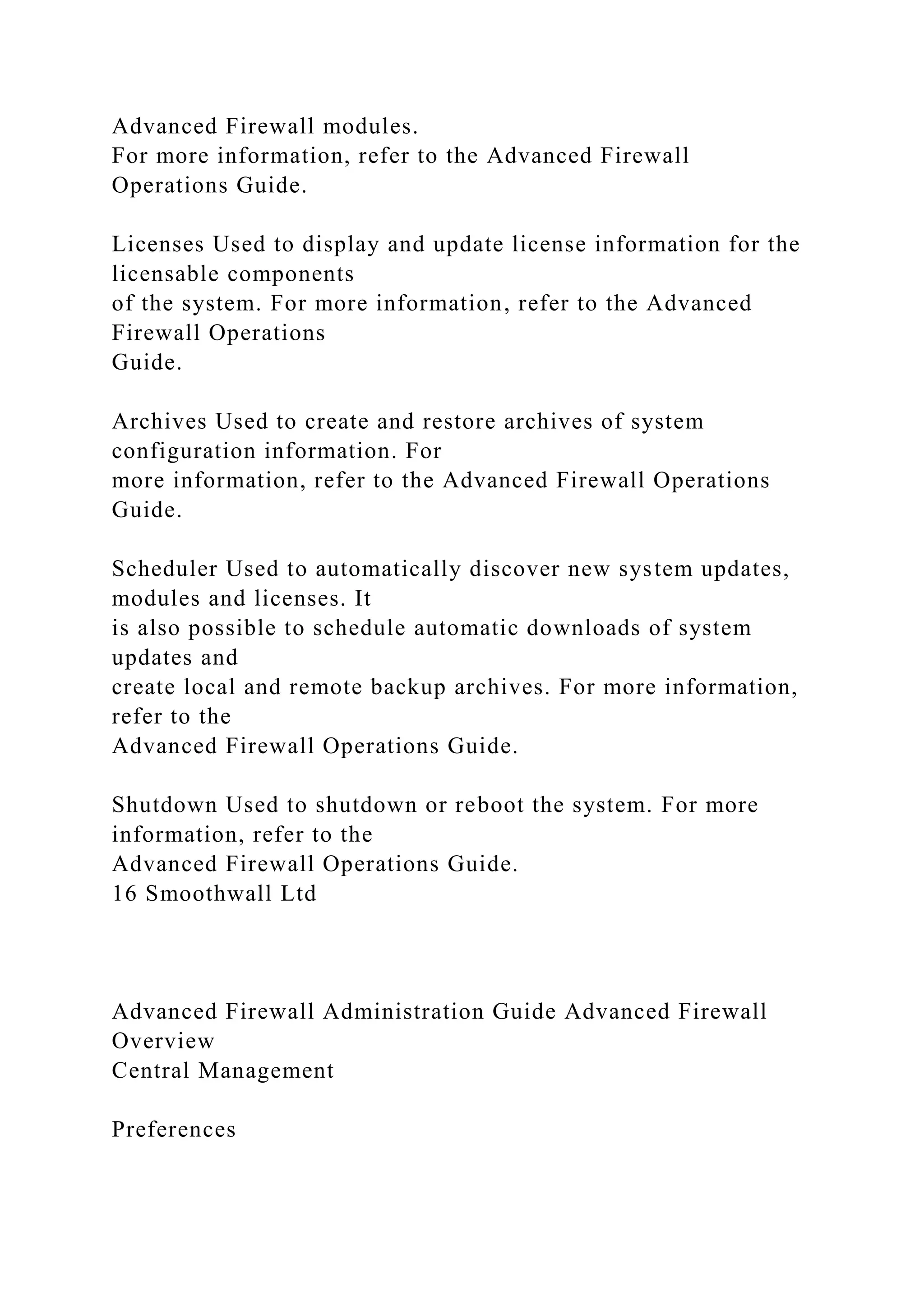 Advanced Firewall modules.
For more information, refer to the Advanced Firewall
Operations Guide.
Licenses Used to display and update license information for the
licensable components
of the system. For more information, refer to the Advanced
Firewall Operations
Guide.
Archives Used to create and restore archives of system
configuration information. For
more information, refer to the Advanced Firewall Operations
Guide.
Scheduler Used to automatically discover new system updates,
modules and licenses. It
is also possible to schedule automatic downloads of system
updates and
create local and remote backup archives. For more information,
refer to the
Advanced Firewall Operations Guide.
Shutdown Used to shutdown or reboot the system. For more
information, refer to the
Advanced Firewall Operations Guide.
16 Smoothwall Ltd
Advanced Firewall Administration Guide Advanced Firewall
Overview
Central Management
Preferences
 