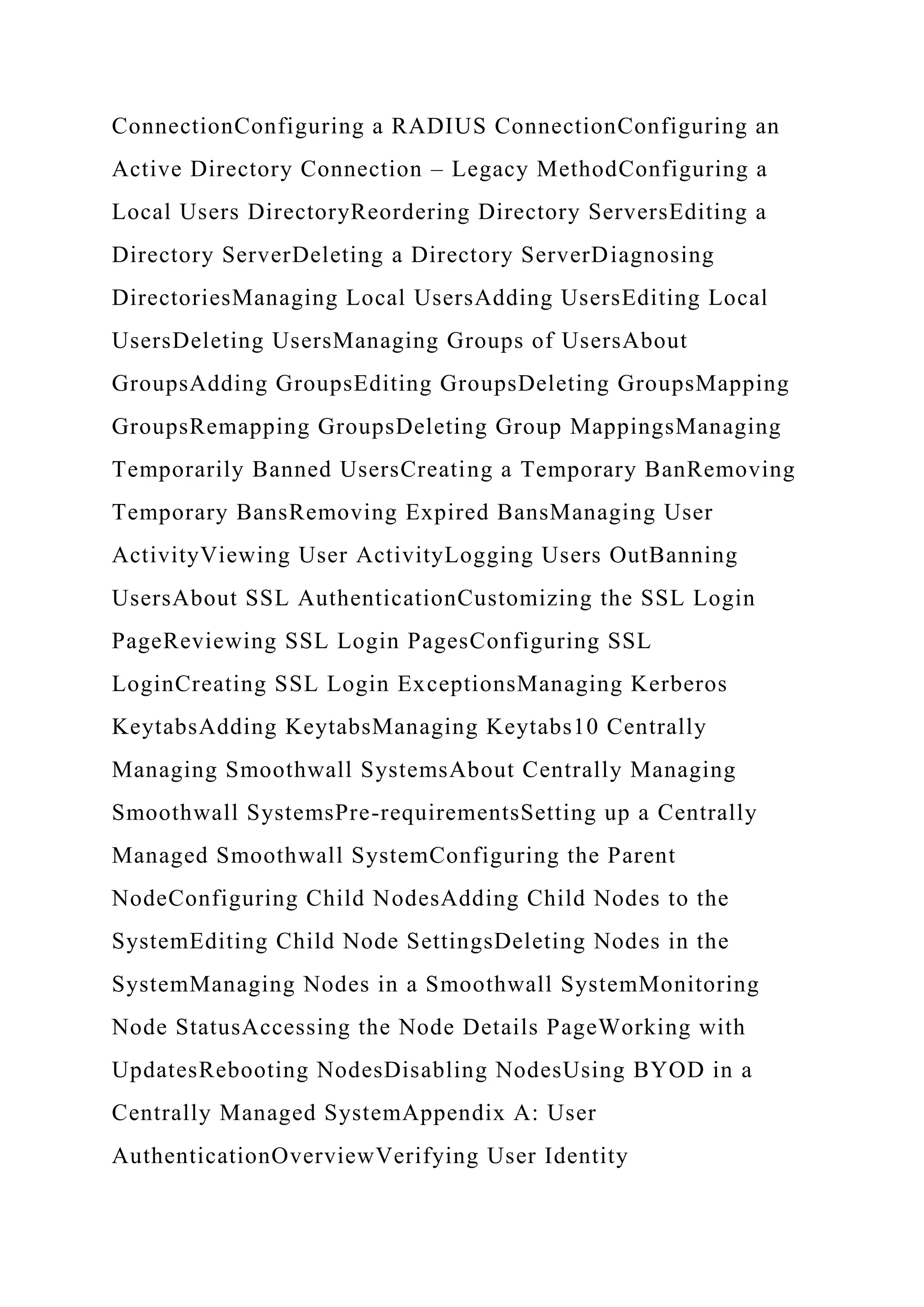 ConnectionConfiguring a RADIUS ConnectionConfiguring an
Active Directory Connection – Legacy MethodConfiguring a
Local Users DirectoryReordering Directory ServersEditing a
Directory ServerDeleting a Directory ServerDiagnosing
DirectoriesManaging Local UsersAdding UsersEditing Local
UsersDeleting UsersManaging Groups of UsersAbout
GroupsAdding GroupsEditing GroupsDeleting GroupsMapping
GroupsRemapping GroupsDeleting Group MappingsManaging
Temporarily Banned UsersCreating a Temporary BanRemoving
Temporary BansRemoving Expired BansManaging User
ActivityViewing User ActivityLogging Users OutBanning
UsersAbout SSL AuthenticationCustomizing the SSL Login
PageReviewing SSL Login PagesConfiguring SSL
LoginCreating SSL Login ExceptionsManaging Kerberos
KeytabsAdding KeytabsManaging Keytabs10 Centrally
Managing Smoothwall SystemsAbout Centrally Managing
Smoothwall SystemsPre-requirementsSetting up a Centrally
Managed Smoothwall SystemConfiguring the Parent
NodeConfiguring Child NodesAdding Child Nodes to the
SystemEditing Child Node SettingsDeleting Nodes in the
SystemManaging Nodes in a Smoothwall SystemMonitoring
Node StatusAccessing the Node Details PageWorking with
UpdatesRebooting NodesDisabling NodesUsing BYOD in a
Centrally Managed SystemAppendix A: User
AuthenticationOverviewVerifying User Identity
 