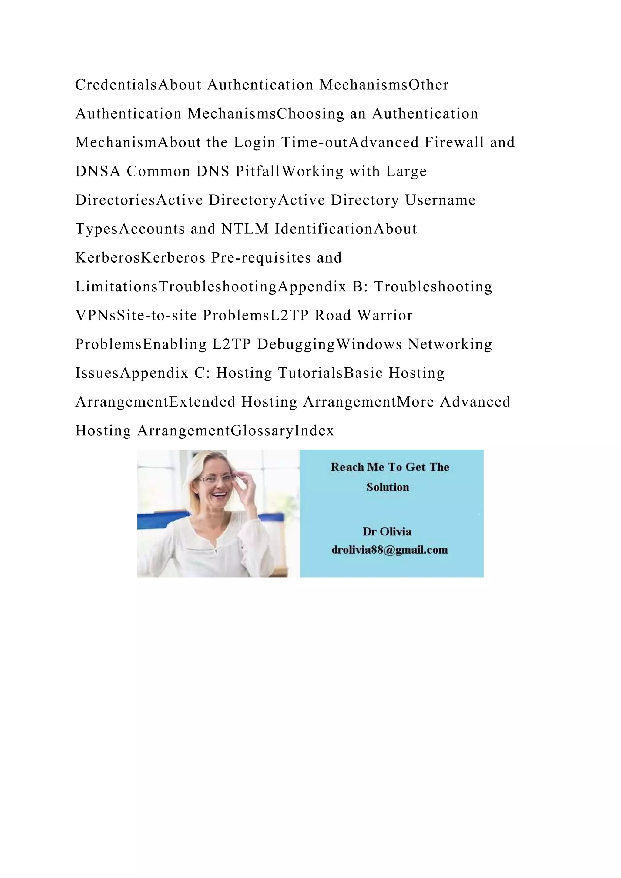 CredentialsAbout Authentication MechanismsOther
Authentication MechanismsChoosing an Authentication
MechanismAbout the Login Time-outAdvanced Firewall and
DNSA Common DNS PitfallWorking with Large
DirectoriesActive DirectoryActive Directory Username
TypesAccounts and NTLM IdentificationAbout
KerberosKerberos Pre-requisites and
LimitationsTroubleshootingAppendix B: Troubleshooting
VPNsSite-to-site ProblemsL2TP Road Warrior
ProblemsEnabling L2TP DebuggingWindows Networking
IssuesAppendix C: Hosting TutorialsBasic Hosting
ArrangementExtended Hosting ArrangementMore Advanced
Hosting ArrangementGlossaryIndex
 