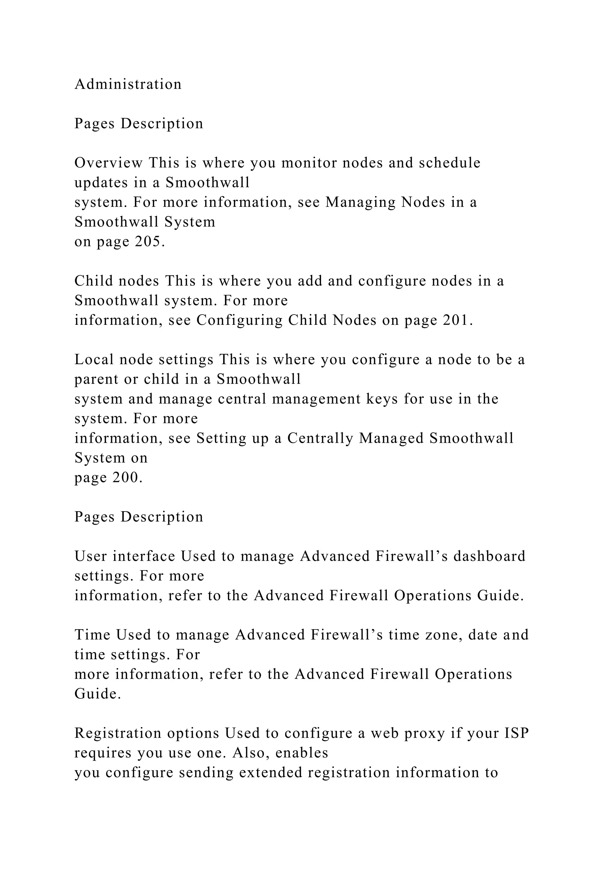 Administration
Pages Description
Overview This is where you monitor nodes and schedule
updates in a Smoothwall
system. For more information, see Managing Nodes in a
Smoothwall System
on page 205.
Child nodes This is where you add and configure nodes in a
Smoothwall system. For more
information, see Configuring Child Nodes on page 201.
Local node settings This is where you configure a node to be a
parent or child in a Smoothwall
system and manage central management keys for use in the
system. For more
information, see Setting up a Centrally Managed Smoothwall
System on
page 200.
Pages Description
User interface Used to manage Advanced Firewall’s dashboard
settings. For more
information, refer to the Advanced Firewall Operations Guide.
Time Used to manage Advanced Firewall’s time zone, date and
time settings. For
more information, refer to the Advanced Firewall Operations
Guide.
Registration options Used to configure a web proxy if your ISP
requires you use one. Also, enables
you configure sending extended registration information to
 