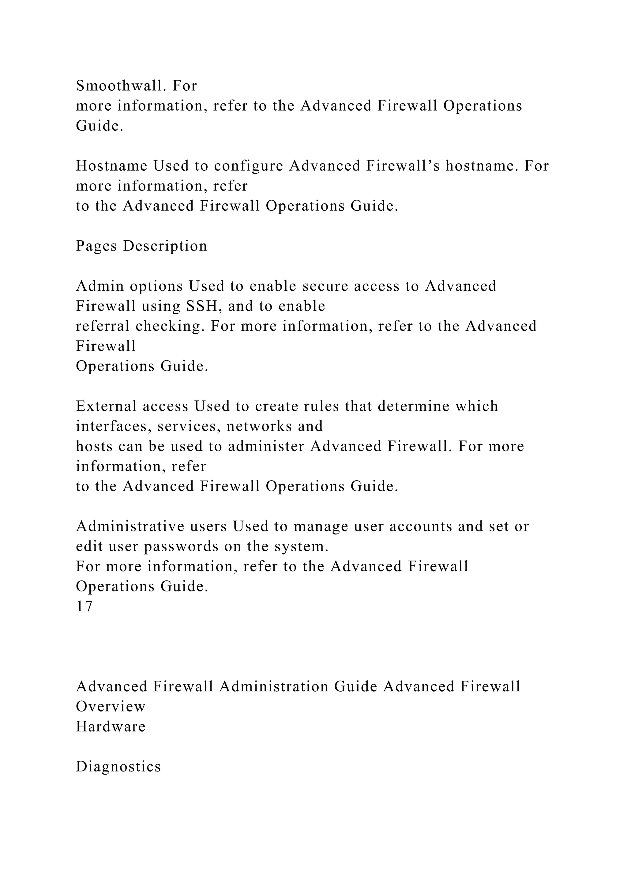 Smoothwall. For
more information, refer to the Advanced Firewall Operations
Guide.
Hostname Used to configure Advanced Firewall’s hostname. For
more information, refer
to the Advanced Firewall Operations Guide.
Pages Description
Admin options Used to enable secure access to Advanced
Firewall using SSH, and to enable
referral checking. For more information, refer to the Advanced
Firewall
Operations Guide.
External access Used to create rules that determine which
interfaces, services, networks and
hosts can be used to administer Advanced Firewall. For more
information, refer
to the Advanced Firewall Operations Guide.
Administrative users Used to manage user accounts and set or
edit user passwords on the system.
For more information, refer to the Advanced Firewall
Operations Guide.
17
Advanced Firewall Administration Guide Advanced Firewall
Overview
Hardware
Diagnostics
 