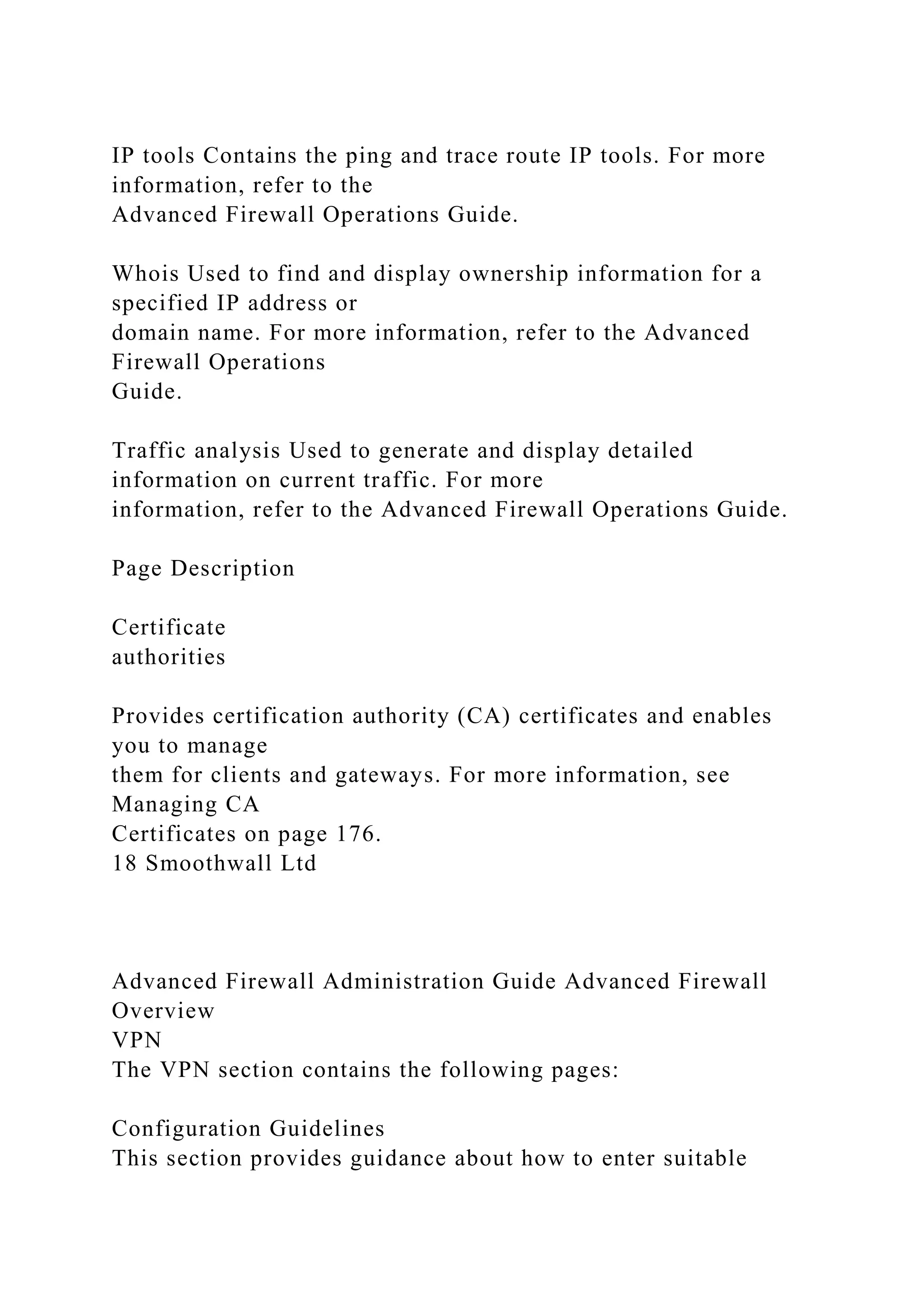 IP tools Contains the ping and trace route IP tools. For more
information, refer to the
Advanced Firewall Operations Guide.
Whois Used to find and display ownership information for a
specified IP address or
domain name. For more information, refer to the Advanced
Firewall Operations
Guide.
Traffic analysis Used to generate and display detailed
information on current traffic. For more
information, refer to the Advanced Firewall Operations Guide.
Page Description
Certificate
authorities
Provides certification authority (CA) certificates and enables
you to manage
them for clients and gateways. For more information, see
Managing CA
Certificates on page 176.
18 Smoothwall Ltd
Advanced Firewall Administration Guide Advanced Firewall
Overview
VPN
The VPN section contains the following pages:
Configuration Guidelines
This section provides guidance about how to enter suitable
 