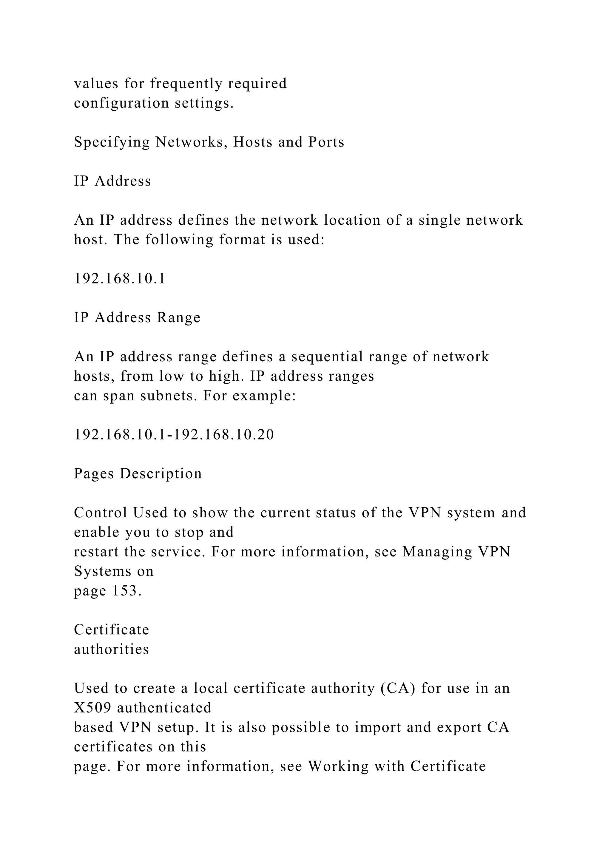values for frequently required
configuration settings.
Specifying Networks, Hosts and Ports
IP Address
An IP address defines the network location of a single network
host. The following format is used:
192.168.10.1
IP Address Range
An IP address range defines a sequential range of network
hosts, from low to high. IP address ranges
can span subnets. For example:
192.168.10.1-192.168.10.20
Pages Description
Control Used to show the current status of the VPN system and
enable you to stop and
restart the service. For more information, see Managing VPN
Systems on
page 153.
Certificate
authorities
Used to create a local certificate authority (CA) for use in an
X509 authenticated
based VPN setup. It is also possible to import and export CA
certificates on this
page. For more information, see Working with Certificate
 