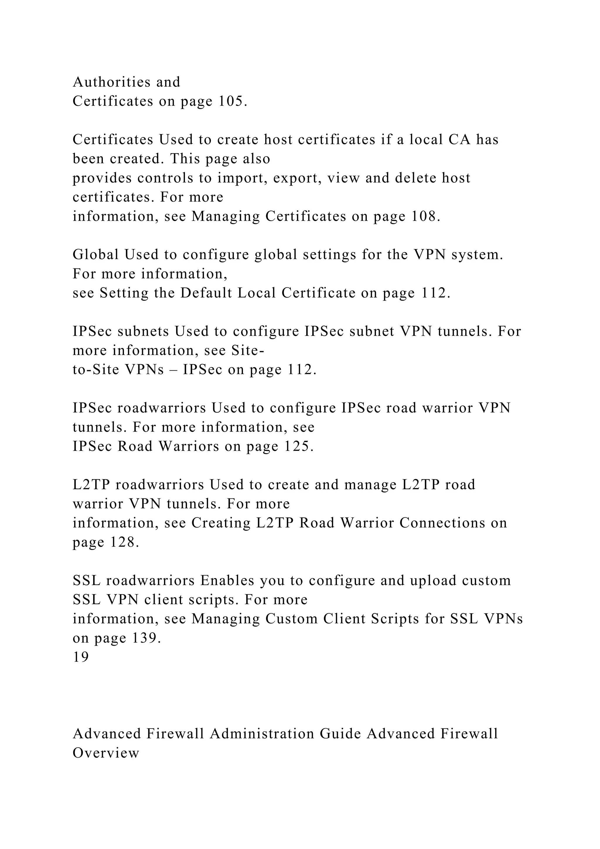 Authorities and
Certificates on page 105.
Certificates Used to create host certificates if a local CA has
been created. This page also
provides controls to import, export, view and delete host
certificates. For more
information, see Managing Certificates on page 108.
Global Used to configure global settings for the VPN system.
For more information,
see Setting the Default Local Certificate on page 112.
IPSec subnets Used to configure IPSec subnet VPN tunnels. For
more information, see Site-
to-Site VPNs – IPSec on page 112.
IPSec roadwarriors Used to configure IPSec road warrior VPN
tunnels. For more information, see
IPSec Road Warriors on page 125.
L2TP roadwarriors Used to create and manage L2TP road
warrior VPN tunnels. For more
information, see Creating L2TP Road Warrior Connections on
page 128.
SSL roadwarriors Enables you to configure and upload custom
SSL VPN client scripts. For more
information, see Managing Custom Client Scripts for SSL VPNs
on page 139.
19
Advanced Firewall Administration Guide Advanced Firewall
Overview
 