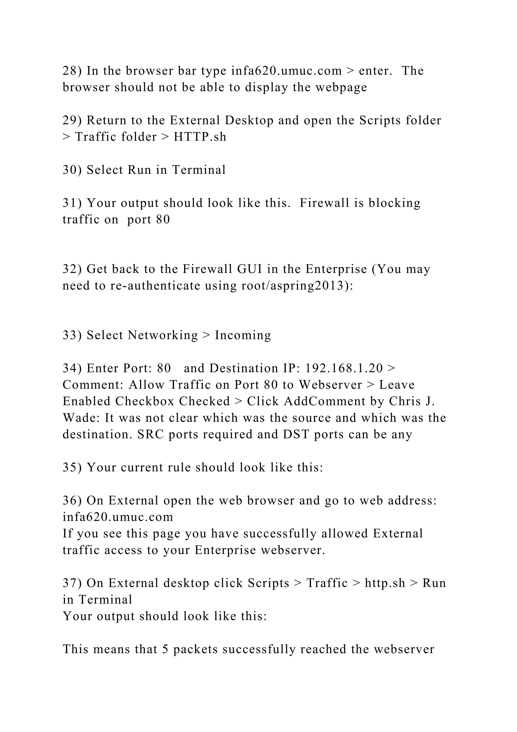 28) In the browser bar type infa620.umuc.com > enter. The
browser should not be able to display the webpage
29) Return to the External Desktop and open the Scripts folder
> Traffic folder > HTTP.sh
30) Select Run in Terminal
31) Your output should look like this. Firewall is blocking
traffic on port 80
32) Get back to the Firewall GUI in the Enterprise (You may
need to re-authenticate using root/aspring2013):
33) Select Networking > Incoming
34) Enter Port: 80 and Destination IP: 192.168.1.20 >
Comment: Allow Traffic on Port 80 to Webserver > Leave
Enabled Checkbox Checked > Click AddComment by Chris J.
Wade: It was not clear which was the source and which was the
destination. SRC ports required and DST ports can be any
35) Your current rule should look like this:
36) On External open the web browser and go to web address:
infa620.umuc.com
If you see this page you have successfully allowed External
traffic access to your Enterprise webserver.
37) On External desktop click Scripts > Traffic > http.sh > Run
in Terminal
Your output should look like this:
This means that 5 packets successfully reached the webserver
 
