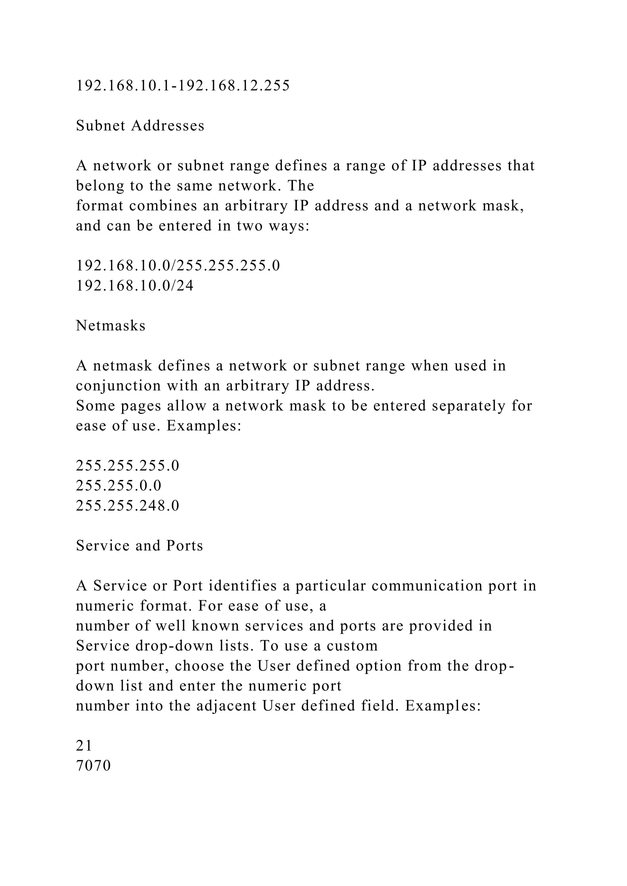192.168.10.1-192.168.12.255
Subnet Addresses
A network or subnet range defines a range of IP addresses that
belong to the same network. The
format combines an arbitrary IP address and a network mask,
and can be entered in two ways:
192.168.10.0/255.255.255.0
192.168.10.0/24
Netmasks
A netmask defines a network or subnet range when used in
conjunction with an arbitrary IP address.
Some pages allow a network mask to be entered separately for
ease of use. Examples:
255.255.255.0
255.255.0.0
255.255.248.0
Service and Ports
A Service or Port identifies a particular communication port in
numeric format. For ease of use, a
number of well known services and ports are provided in
Service drop-down lists. To use a custom
port number, choose the User defined option from the drop-
down list and enter the numeric port
number into the adjacent User defined field. Examples:
21
7070
 