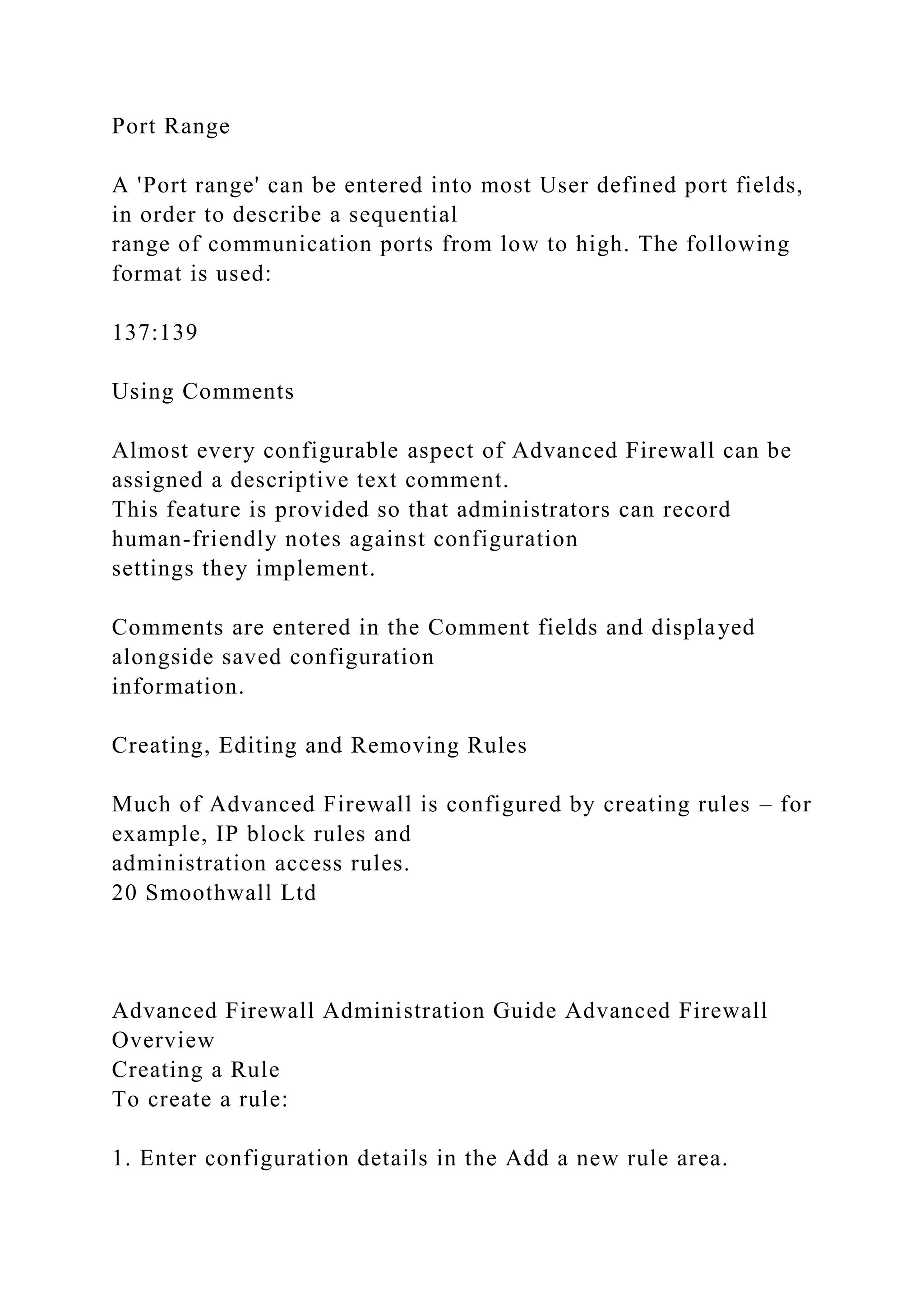 Port Range
A 'Port range' can be entered into most User defined port fields,
in order to describe a sequential
range of communication ports from low to high. The following
format is used:
137:139
Using Comments
Almost every configurable aspect of Advanced Firewall can be
assigned a descriptive text comment.
This feature is provided so that administrators can record
human-friendly notes against configuration
settings they implement.
Comments are entered in the Comment fields and displayed
alongside saved configuration
information.
Creating, Editing and Removing Rules
Much of Advanced Firewall is configured by creating rules – for
example, IP block rules and
administration access rules.
20 Smoothwall Ltd
Advanced Firewall Administration Guide Advanced Firewall
Overview
Creating a Rule
To create a rule:
1. Enter configuration details in the Add a new rule area.
 