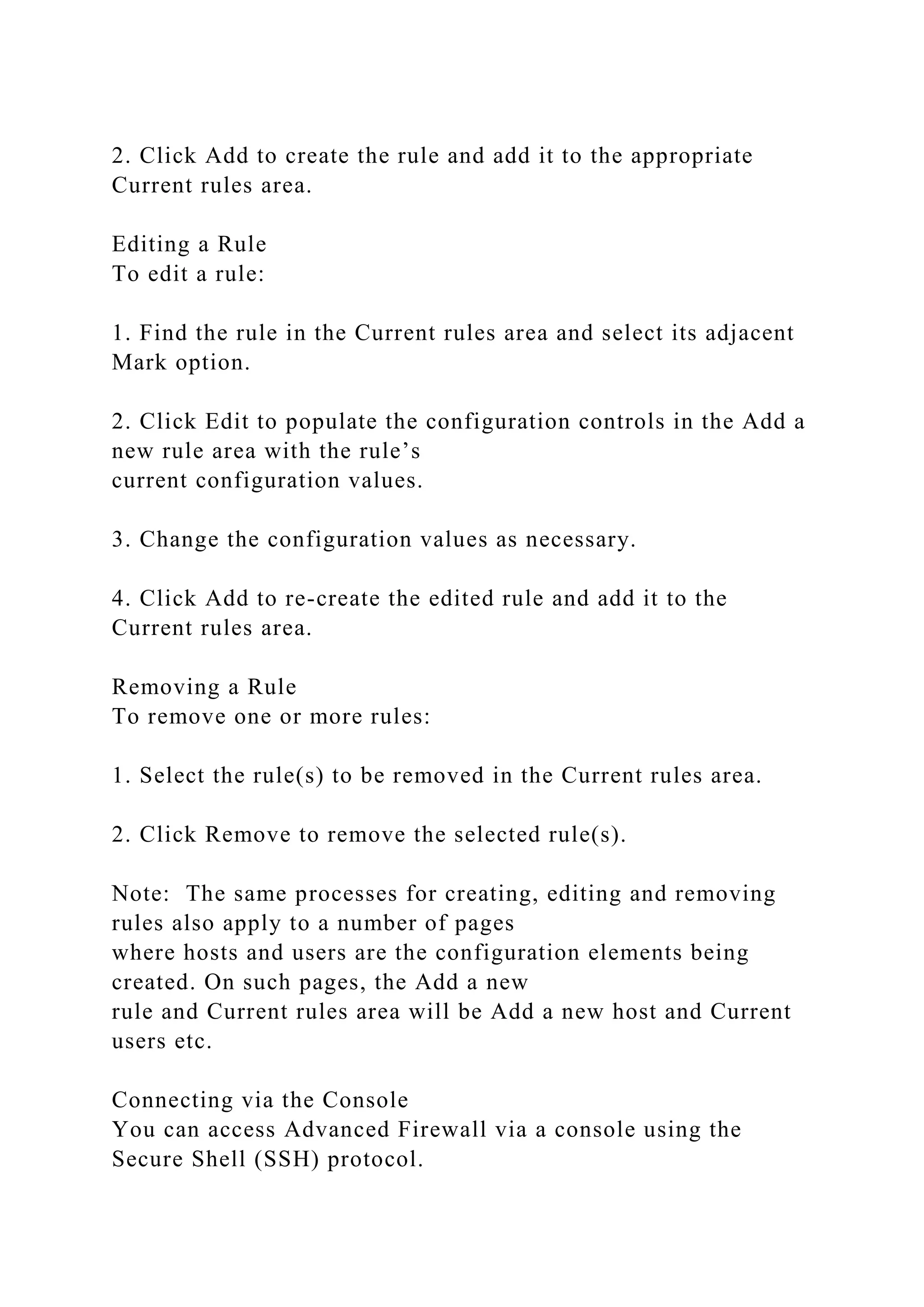 2. Click Add to create the rule and add it to the appropriate
Current rules area.
Editing a Rule
To edit a rule:
1. Find the rule in the Current rules area and select its adjacent
Mark option.
2. Click Edit to populate the configuration controls in the Add a
new rule area with the rule’s
current configuration values.
3. Change the configuration values as necessary.
4. Click Add to re-create the edited rule and add it to the
Current rules area.
Removing a Rule
To remove one or more rules:
1. Select the rule(s) to be removed in the Current rules area.
2. Click Remove to remove the selected rule(s).
Note: The same processes for creating, editing and removing
rules also apply to a number of pages
where hosts and users are the configuration elements being
created. On such pages, the Add a new
rule and Current rules area will be Add a new host and Current
users etc.
Connecting via the Console
You can access Advanced Firewall via a console using the
Secure Shell (SSH) protocol.
 