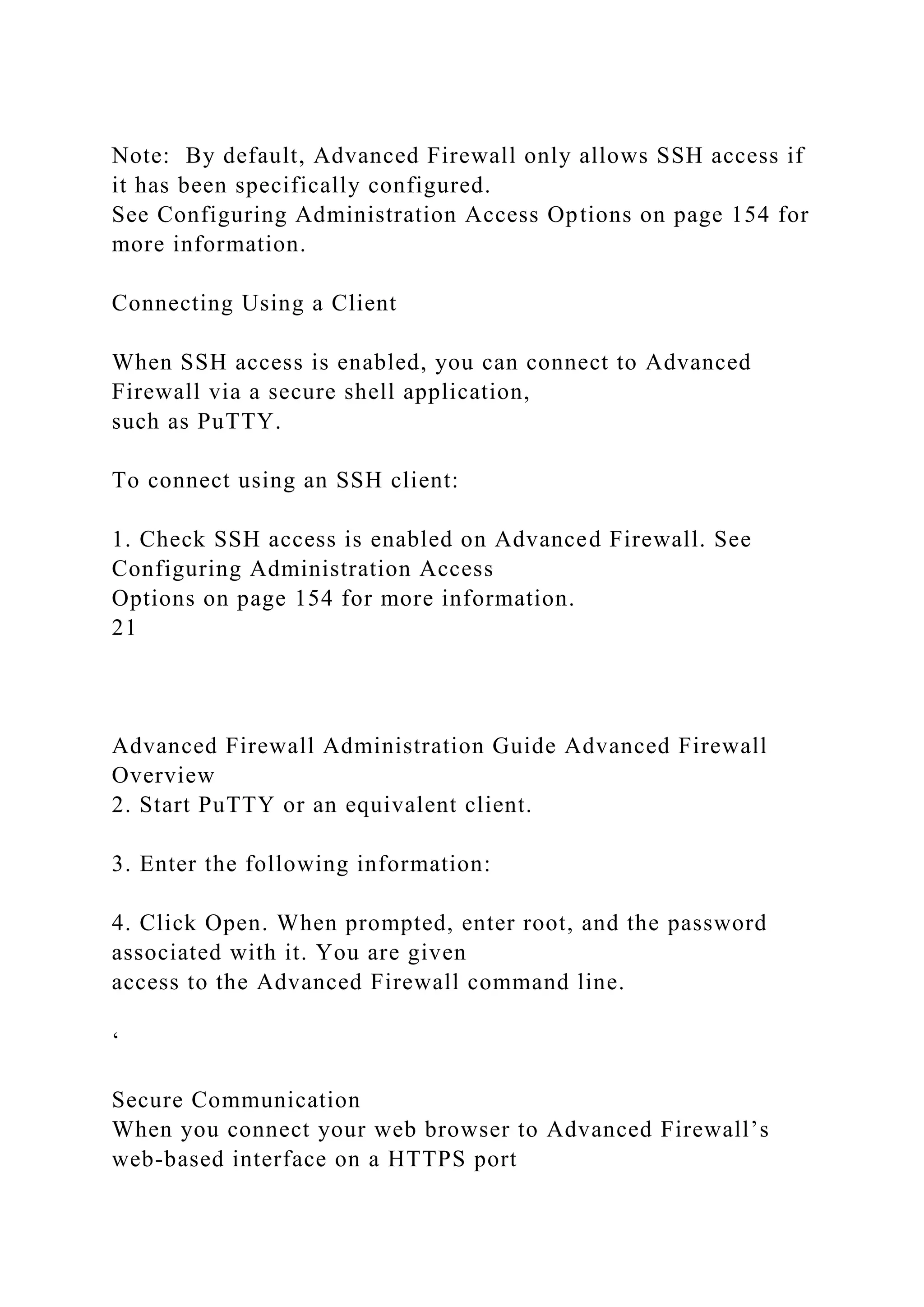 Note: By default, Advanced Firewall only allows SSH access if
it has been specifically configured.
See Configuring Administration Access Options on page 154 for
more information.
Connecting Using a Client
When SSH access is enabled, you can connect to Advanced
Firewall via a secure shell application,
such as PuTTY.
To connect using an SSH client:
1. Check SSH access is enabled on Advanced Firewall. See
Configuring Administration Access
Options on page 154 for more information.
21
Advanced Firewall Administration Guide Advanced Firewall
Overview
2. Start PuTTY or an equivalent client.
3. Enter the following information:
4. Click Open. When prompted, enter root, and the password
associated with it. You are given
access to the Advanced Firewall command line.
‘
Secure Communication
When you connect your web browser to Advanced Firewall’s
web-based interface on a HTTPS port
 