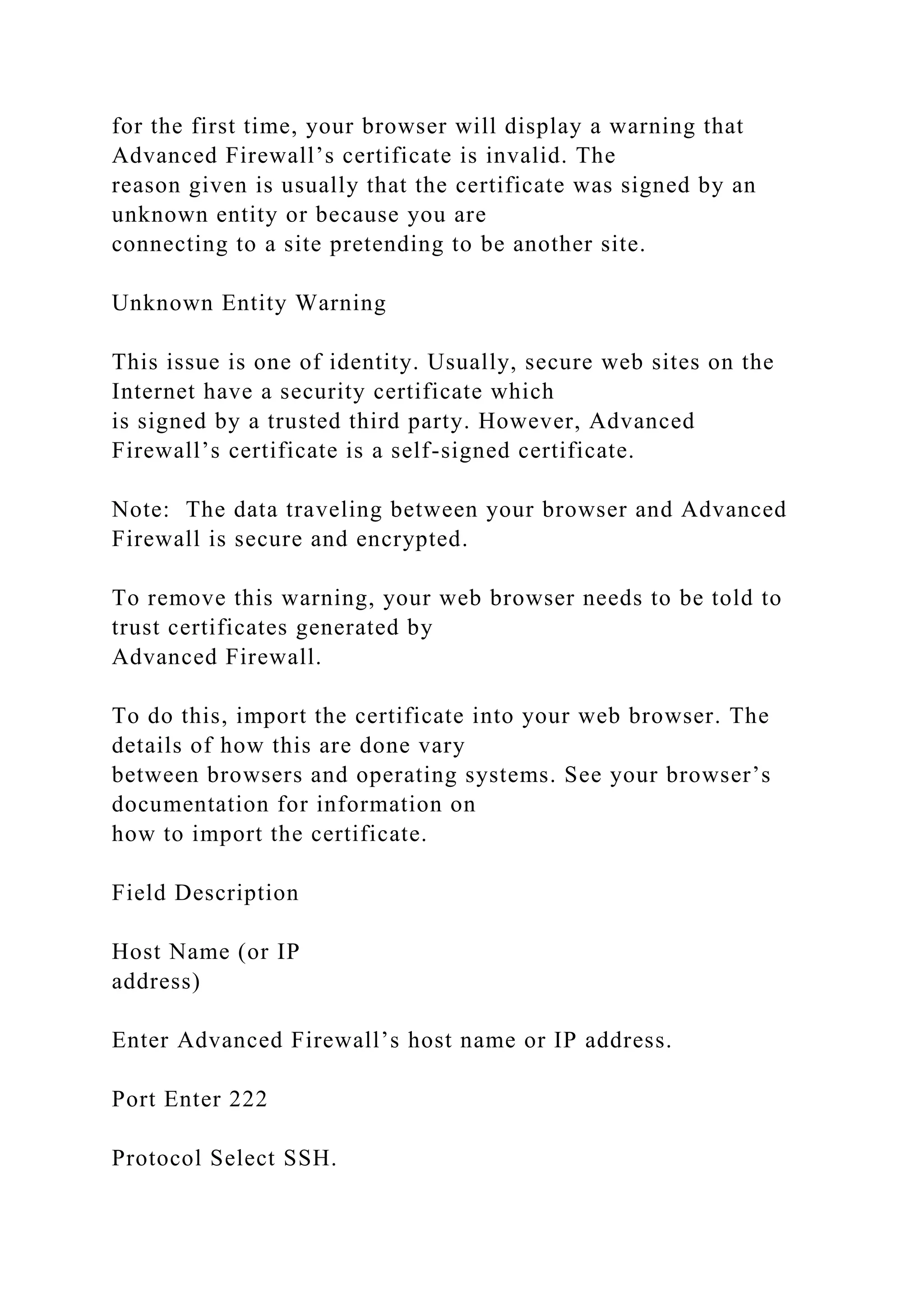 for the first time, your browser will display a warning that
Advanced Firewall’s certificate is invalid. The
reason given is usually that the certificate was signed by an
unknown entity or because you are
connecting to a site pretending to be another site.
Unknown Entity Warning
This issue is one of identity. Usually, secure web sites on the
Internet have a security certificate which
is signed by a trusted third party. However, Advanced
Firewall’s certificate is a self-signed certificate.
Note: The data traveling between your browser and Advanced
Firewall is secure and encrypted.
To remove this warning, your web browser needs to be told to
trust certificates generated by
Advanced Firewall.
To do this, import the certificate into your web browser. The
details of how this are done vary
between browsers and operating systems. See your browser’s
documentation for information on
how to import the certificate.
Field Description
Host Name (or IP
address)
Enter Advanced Firewall’s host name or IP address.
Port Enter 222
Protocol Select SSH.
 