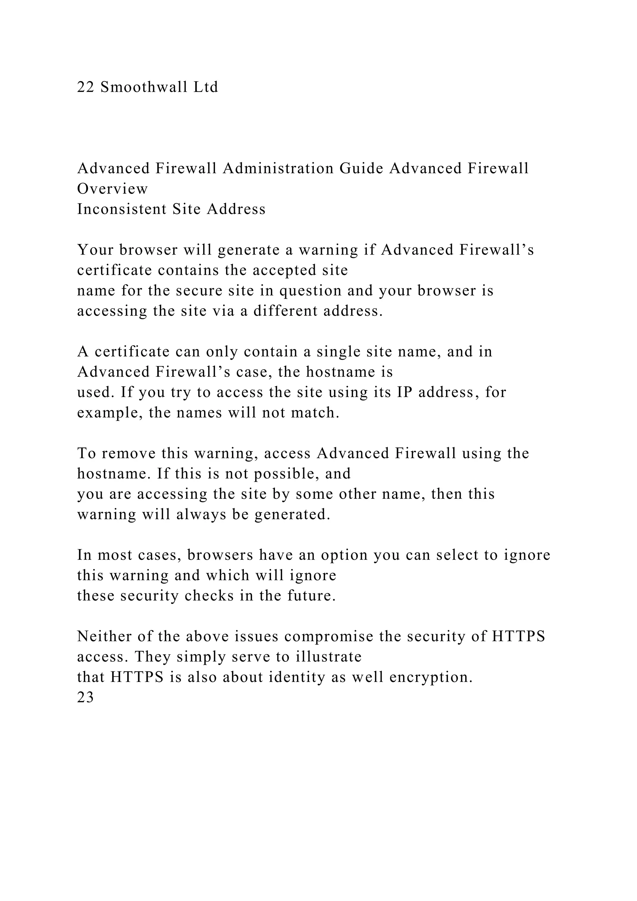 22 Smoothwall Ltd
Advanced Firewall Administration Guide Advanced Firewall
Overview
Inconsistent Site Address
Your browser will generate a warning if Advanced Firewall’s
certificate contains the accepted site
name for the secure site in question and your browser is
accessing the site via a different address.
A certificate can only contain a single site name, and in
Advanced Firewall’s case, the hostname is
used. If you try to access the site using its IP address, for
example, the names will not match.
To remove this warning, access Advanced Firewall using the
hostname. If this is not possible, and
you are accessing the site by some other name, then this
warning will always be generated.
In most cases, browsers have an option you can select to ignore
this warning and which will ignore
these security checks in the future.
Neither of the above issues compromise the security of HTTPS
access. They simply serve to illustrate
that HTTPS is also about identity as well encryption.
23
 