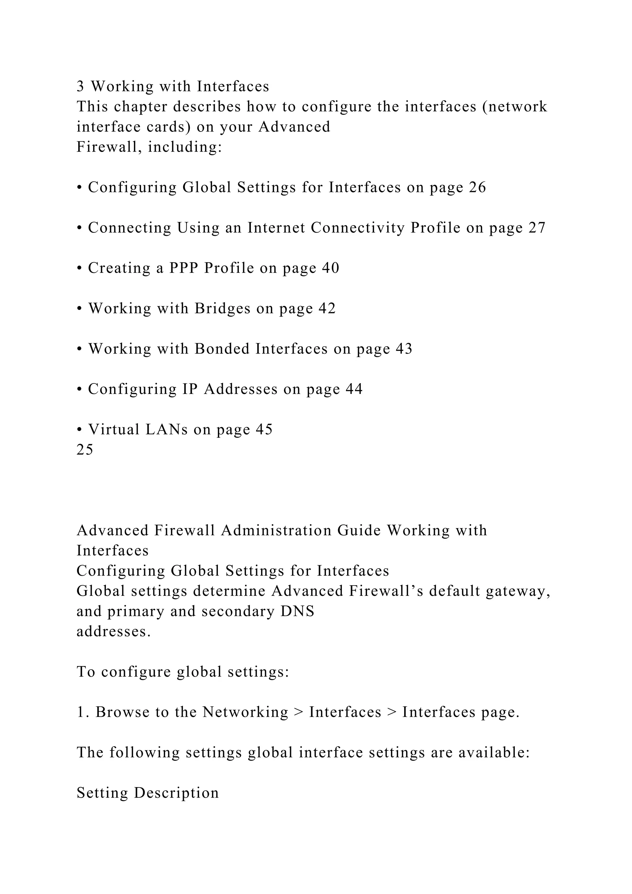 3 Working with Interfaces
This chapter describes how to configure the interfaces (network
interface cards) on your Advanced
Firewall, including:
• Configuring Global Settings for Interfaces on page 26
• Connecting Using an Internet Connectivity Profile on page 27
• Creating a PPP Profile on page 40
• Working with Bridges on page 42
• Working with Bonded Interfaces on page 43
• Configuring IP Addresses on page 44
• Virtual LANs on page 45
25
Advanced Firewall Administration Guide Working with
Interfaces
Configuring Global Settings for Interfaces
Global settings determine Advanced Firewall’s default gateway,
and primary and secondary DNS
addresses.
To configure global settings:
1. Browse to the Networking > Interfaces > Interfaces page.
The following settings global interface settings are available:
Setting Description
 
