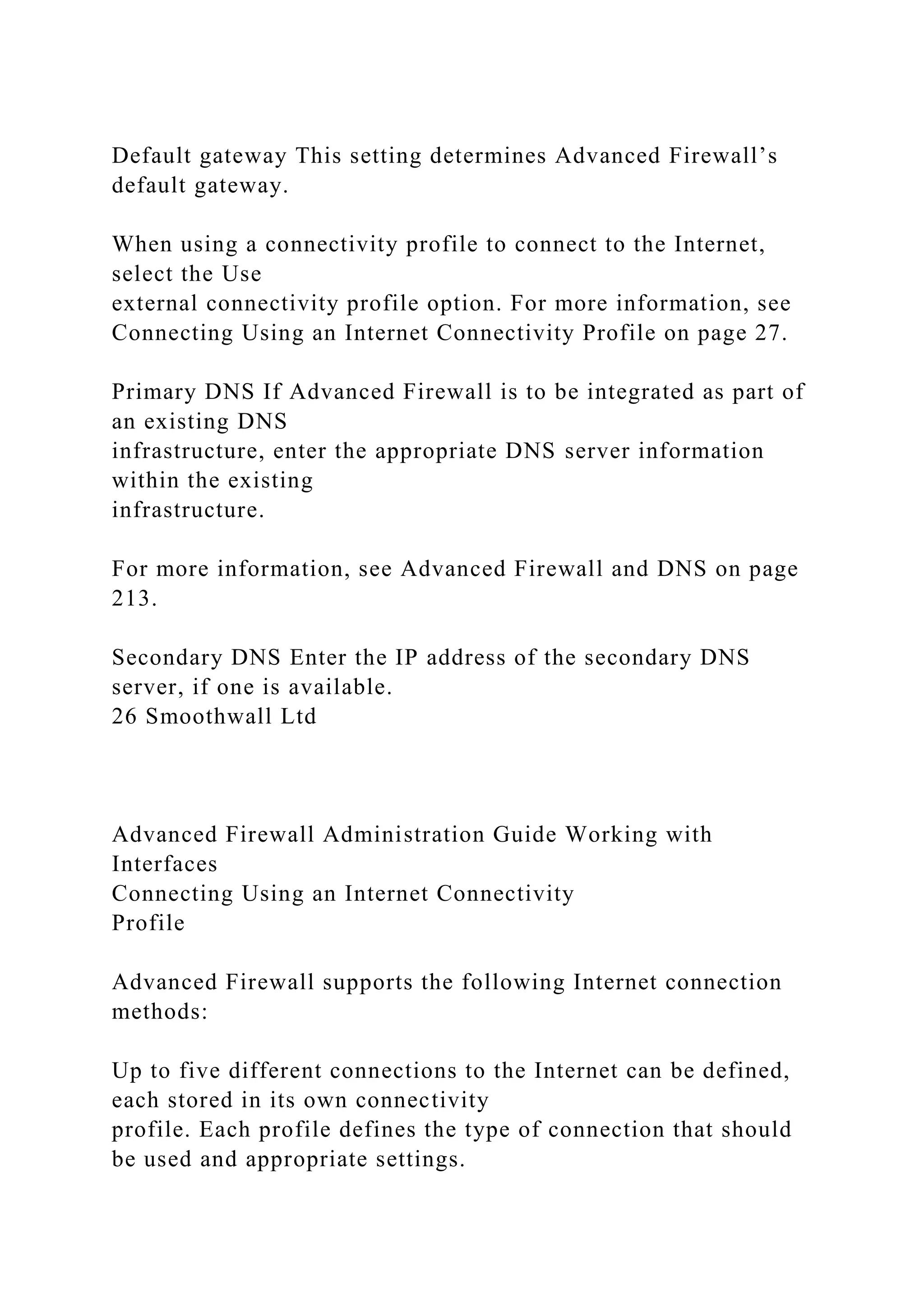 Default gateway This setting determines Advanced Firewall’s
default gateway.
When using a connectivity profile to connect to the Internet,
select the Use
external connectivity profile option. For more information, see
Connecting Using an Internet Connectivity Profile on page 27.
Primary DNS If Advanced Firewall is to be integrated as part of
an existing DNS
infrastructure, enter the appropriate DNS server information
within the existing
infrastructure.
For more information, see Advanced Firewall and DNS on page
213.
Secondary DNS Enter the IP address of the secondary DNS
server, if one is available.
26 Smoothwall Ltd
Advanced Firewall Administration Guide Working with
Interfaces
Connecting Using an Internet Connectivity
Profile
Advanced Firewall supports the following Internet connection
methods:
Up to five different connections to the Internet can be defined,
each stored in its own connectivity
profile. Each profile defines the type of connection that should
be used and appropriate settings.
 