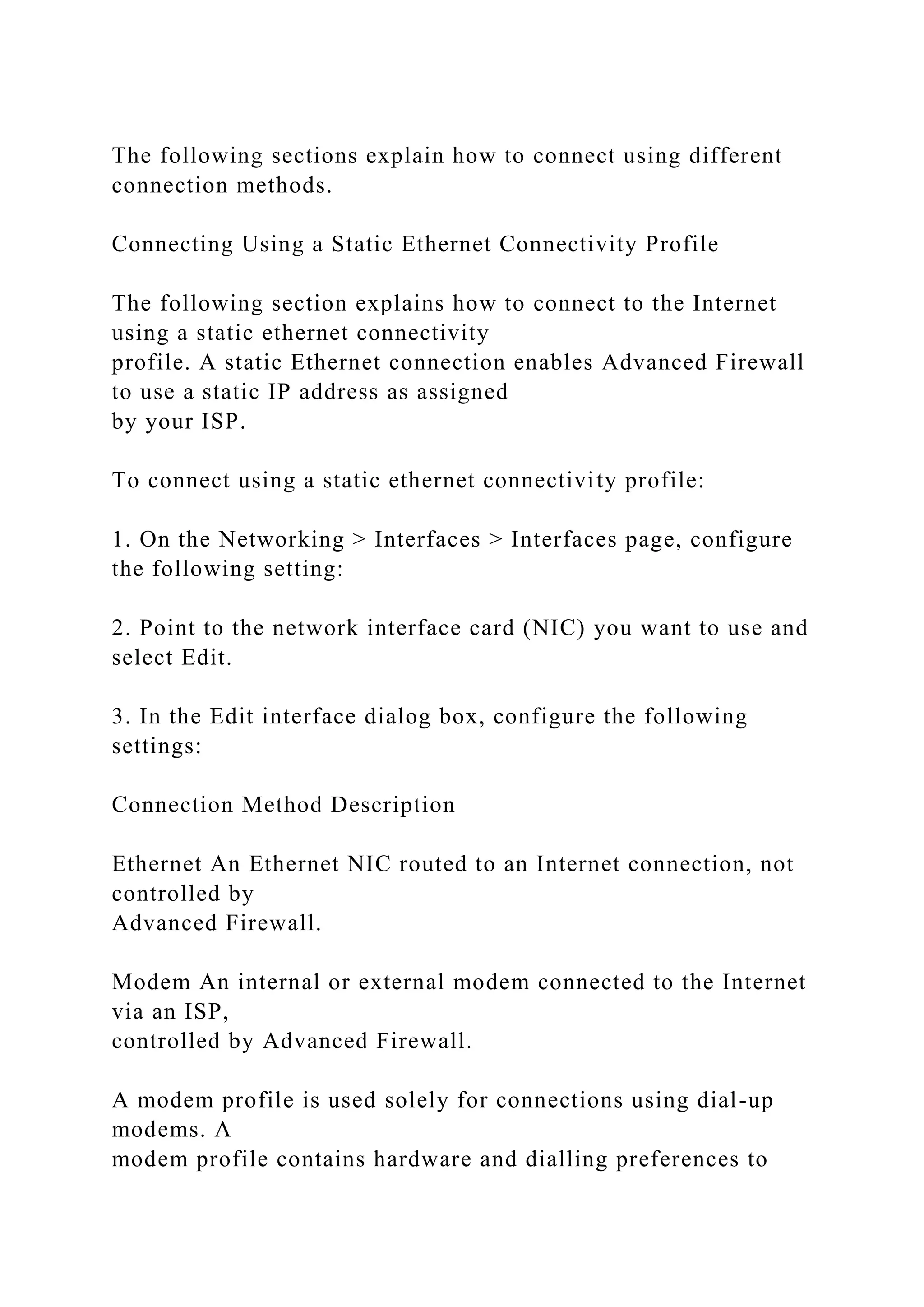 The following sections explain how to connect using different
connection methods.
Connecting Using a Static Ethernet Connectivity Profile
The following section explains how to connect to the Internet
using a static ethernet connectivity
profile. A static Ethernet connection enables Advanced Firewall
to use a static IP address as assigned
by your ISP.
To connect using a static ethernet connectivity profile:
1. On the Networking > Interfaces > Interfaces page, configure
the following setting:
2. Point to the network interface card (NIC) you want to use and
select Edit.
3. In the Edit interface dialog box, configure the following
settings:
Connection Method Description
Ethernet An Ethernet NIC routed to an Internet connection, not
controlled by
Advanced Firewall.
Modem An internal or external modem connected to the Internet
via an ISP,
controlled by Advanced Firewall.
A modem profile is used solely for connections using dial-up
modems. A
modem profile contains hardware and dialling preferences to
 