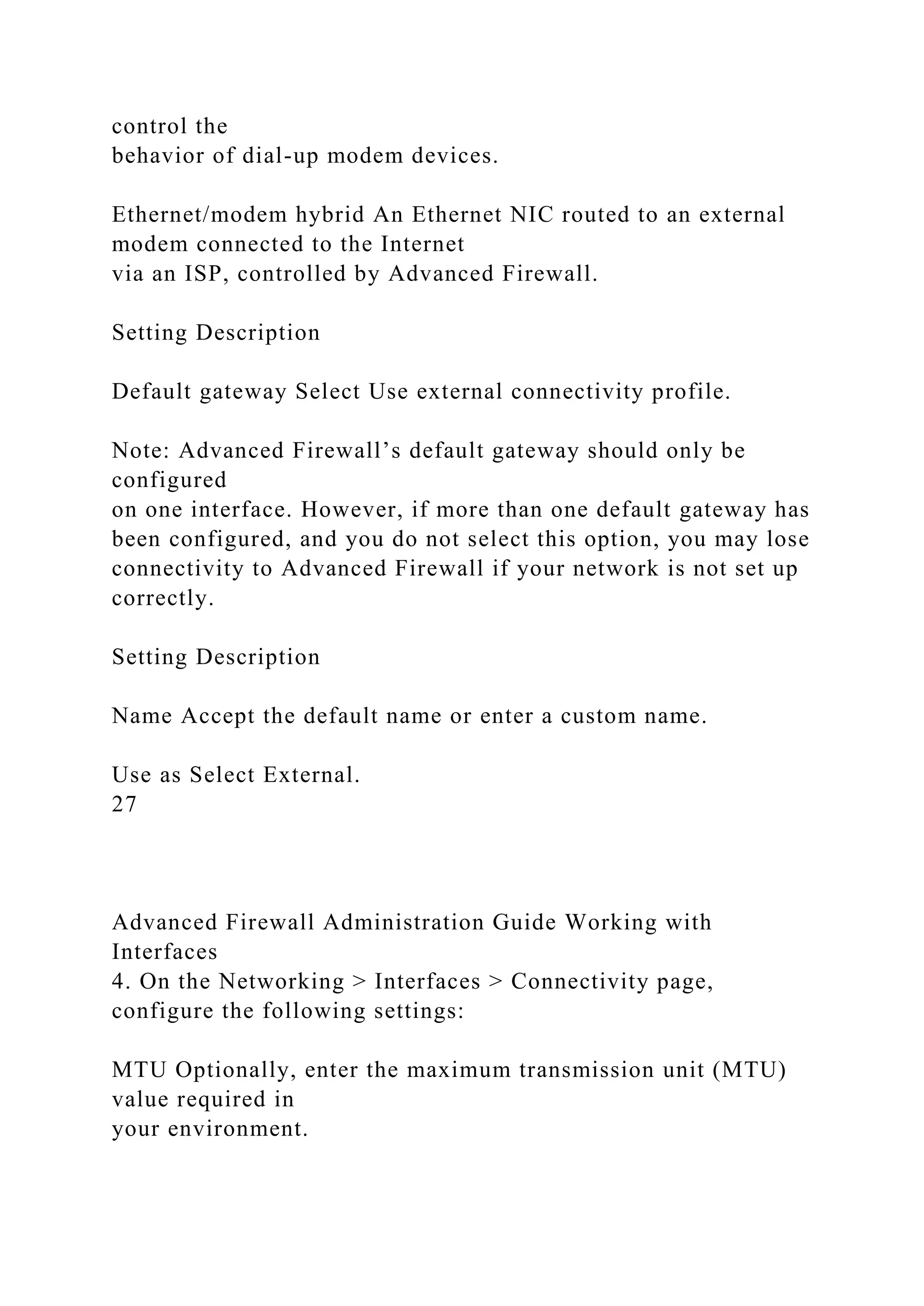 control the
behavior of dial-up modem devices.
Ethernet/modem hybrid An Ethernet NIC routed to an external
modem connected to the Internet
via an ISP, controlled by Advanced Firewall.
Setting Description
Default gateway Select Use external connectivity profile.
Note: Advanced Firewall’s default gateway should only be
configured
on one interface. However, if more than one default gateway has
been configured, and you do not select this option, you may lose
connectivity to Advanced Firewall if your network is not set up
correctly.
Setting Description
Name Accept the default name or enter a custom name.
Use as Select External.
27
Advanced Firewall Administration Guide Working with
Interfaces
4. On the Networking > Interfaces > Connectivity page,
configure the following settings:
MTU Optionally, enter the maximum transmission unit (MTU)
value required in
your environment.
 