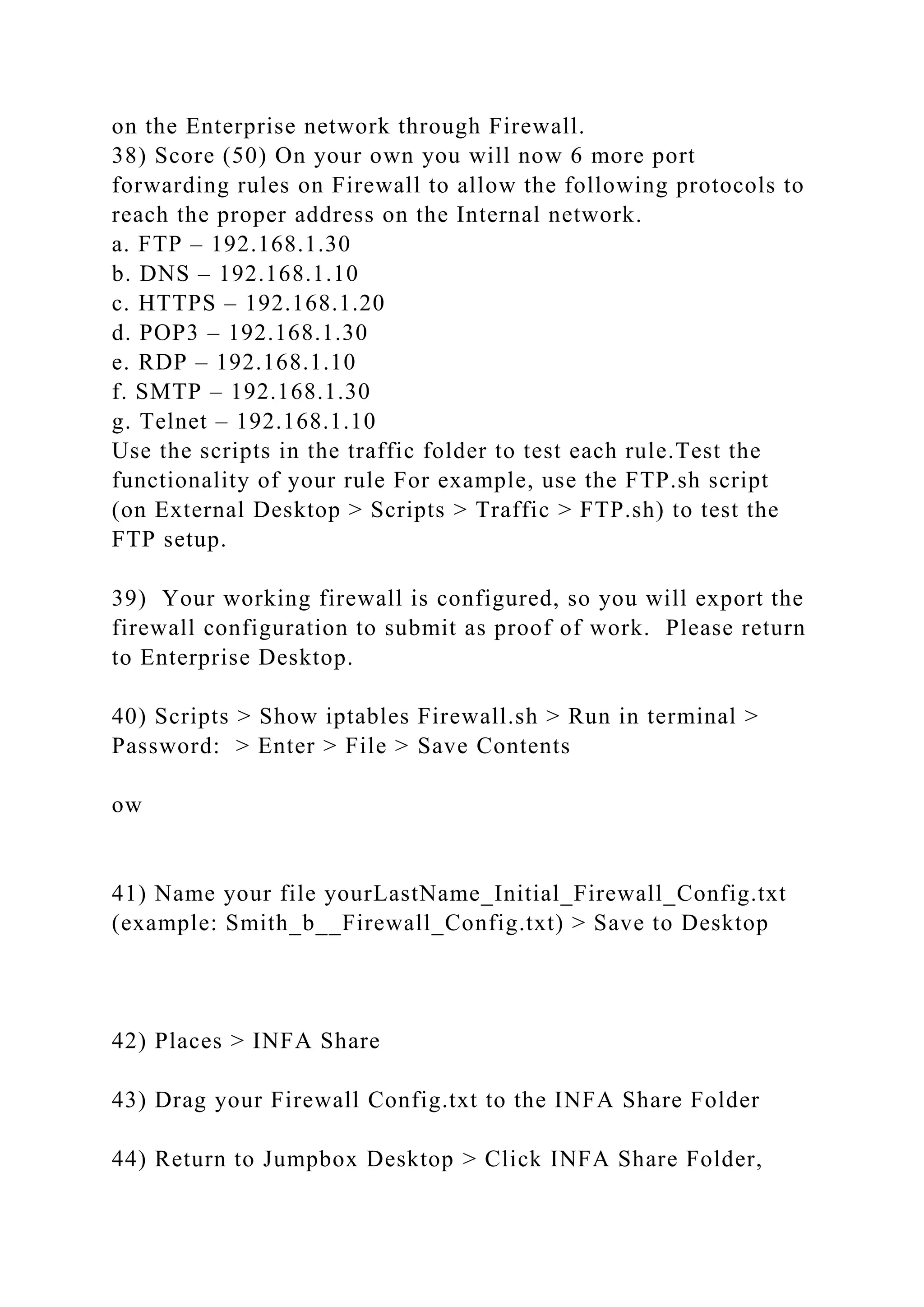 on the Enterprise network through Firewall.
38) Score (50) On your own you will now 6 more port
forwarding rules on Firewall to allow the following protocols to
reach the proper address on the Internal network.
a. FTP – 192.168.1.30
b. DNS – 192.168.1.10
c. HTTPS – 192.168.1.20
d. POP3 – 192.168.1.30
e. RDP – 192.168.1.10
f. SMTP – 192.168.1.30
g. Telnet – 192.168.1.10
Use the scripts in the traffic folder to test each rule.Test the
functionality of your rule For example, use the FTP.sh script
(on External Desktop > Scripts > Traffic > FTP.sh) to test the
FTP setup.
39) Your working firewall is configured, so you will export the
firewall configuration to submit as proof of work. Please return
to Enterprise Desktop.
40) Scripts > Show iptables Firewall.sh > Run in terminal >
Password: > Enter > File > Save Contents
ow
41) Name your file yourLastName_Initial_Firewall_Config.txt
(example: Smith_b__Firewall_Config.txt) > Save to Desktop
42) Places > INFA Share
43) Drag your Firewall Config.txt to the INFA Share Folder
44) Return to Jumpbox Desktop > Click INFA Share Folder,
 