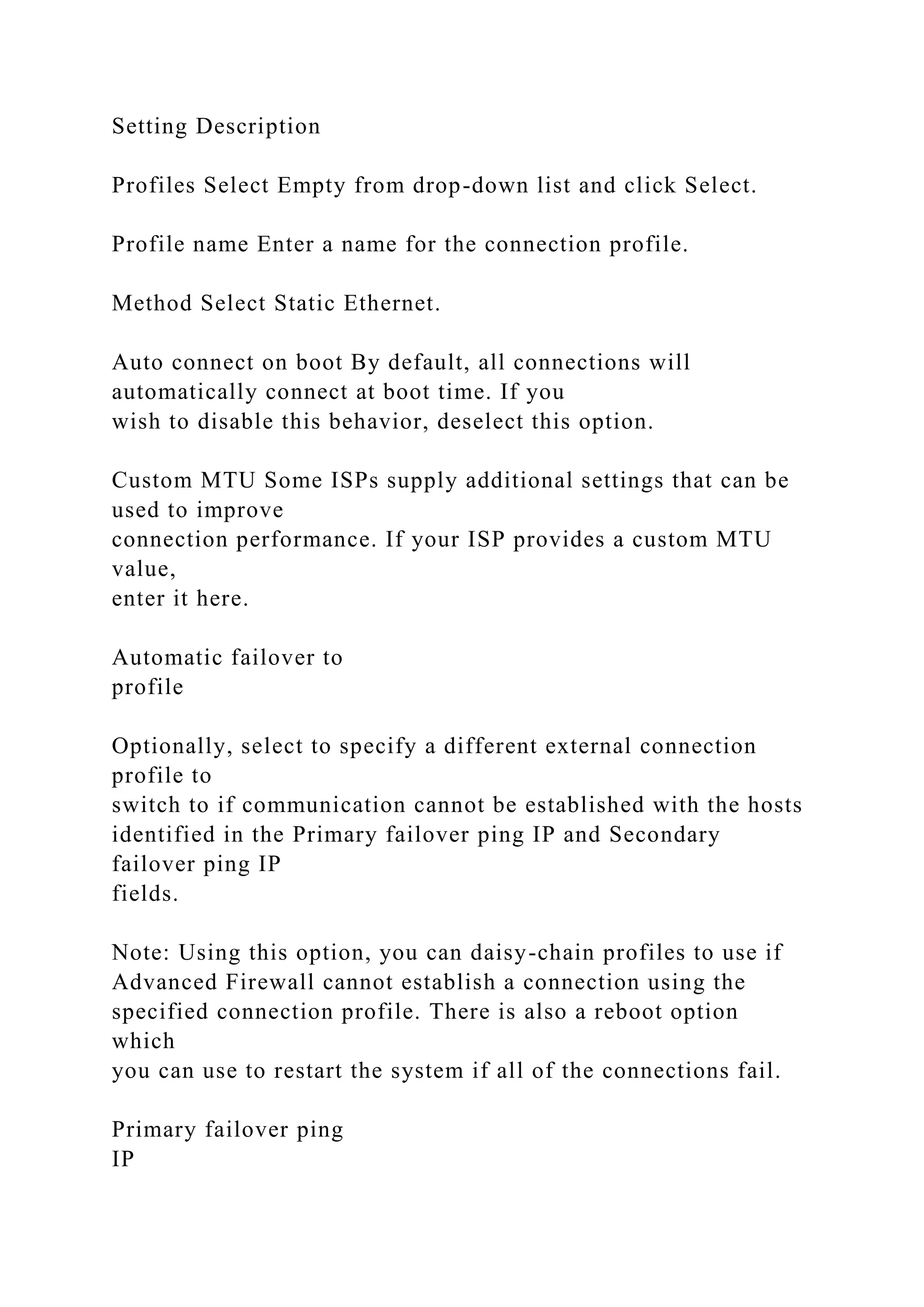 Setting Description
Profiles Select Empty from drop-down list and click Select.
Profile name Enter a name for the connection profile.
Method Select Static Ethernet.
Auto connect on boot By default, all connections will
automatically connect at boot time. If you
wish to disable this behavior, deselect this option.
Custom MTU Some ISPs supply additional settings that can be
used to improve
connection performance. If your ISP provides a custom MTU
value,
enter it here.
Automatic failover to
profile
Optionally, select to specify a different external connection
profile to
switch to if communication cannot be established with the hosts
identified in the Primary failover ping IP and Secondary
failover ping IP
fields.
Note: Using this option, you can daisy-chain profiles to use if
Advanced Firewall cannot establish a connection using the
specified connection profile. There is also a reboot option
which
you can use to restart the system if all of the connections fail.
Primary failover ping
IP
 