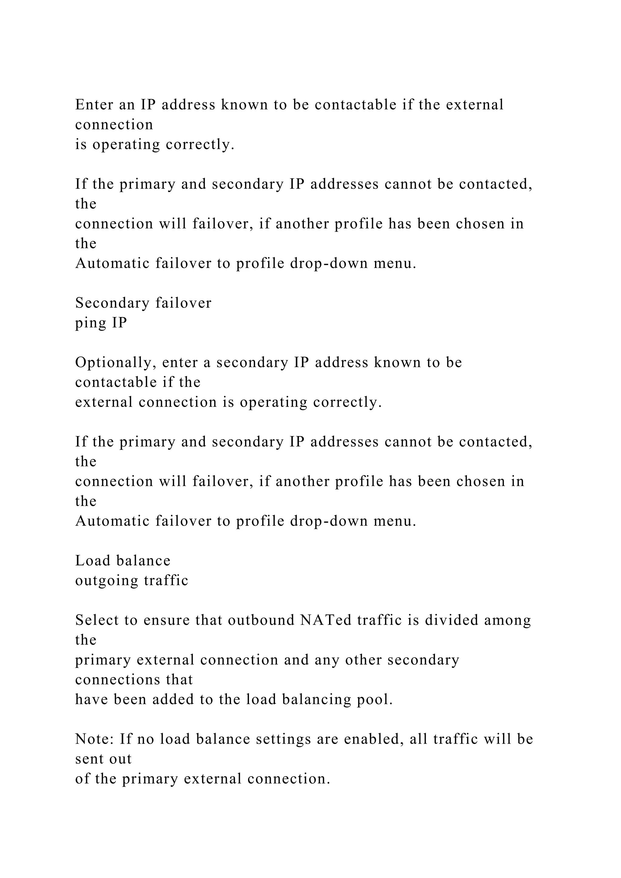 Enter an IP address known to be contactable if the external
connection
is operating correctly.
If the primary and secondary IP addresses cannot be contacted,
the
connection will failover, if another profile has been chosen in
the
Automatic failover to profile drop-down menu.
Secondary failover
ping IP
Optionally, enter a secondary IP address known to be
contactable if the
external connection is operating correctly.
If the primary and secondary IP addresses cannot be contacted,
the
connection will failover, if another profile has been chosen in
the
Automatic failover to profile drop-down menu.
Load balance
outgoing traffic
Select to ensure that outbound NATed traffic is divided among
the
primary external connection and any other secondary
connections that
have been added to the load balancing pool.
Note: If no load balance settings are enabled, all traffic will be
sent out
of the primary external connection.
 