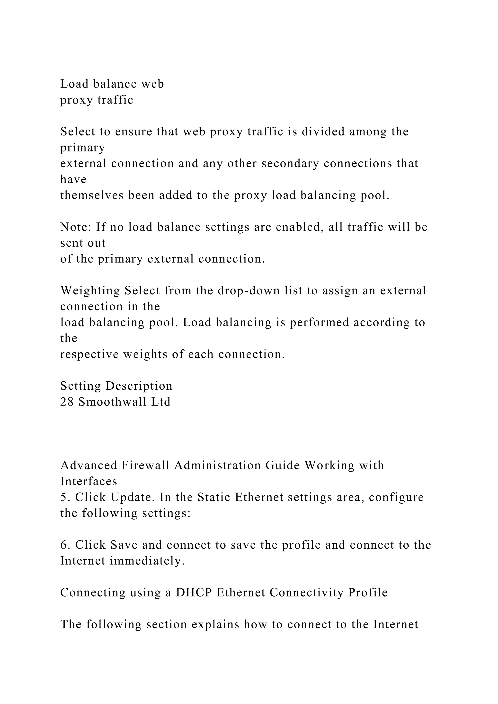 Load balance web
proxy traffic
Select to ensure that web proxy traffic is divided among the
primary
external connection and any other secondary connections that
have
themselves been added to the proxy load balancing pool.
Note: If no load balance settings are enabled, all traffic will be
sent out
of the primary external connection.
Weighting Select from the drop-down list to assign an external
connection in the
load balancing pool. Load balancing is performed according to
the
respective weights of each connection.
Setting Description
28 Smoothwall Ltd
Advanced Firewall Administration Guide Working with
Interfaces
5. Click Update. In the Static Ethernet settings area, configure
the following settings:
6. Click Save and connect to save the profile and connect to the
Internet immediately.
Connecting using a DHCP Ethernet Connectivity Profile
The following section explains how to connect to the Internet
 