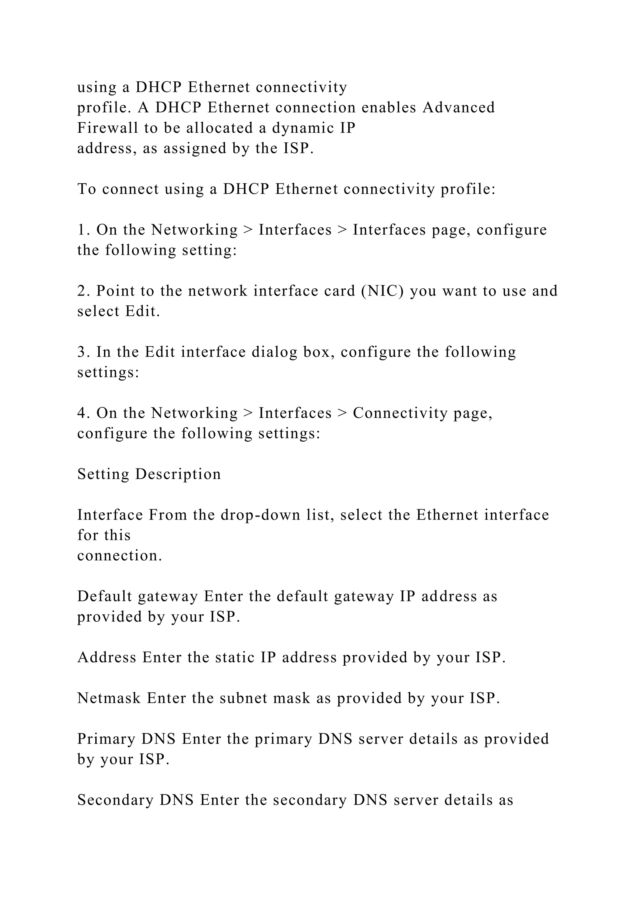 using a DHCP Ethernet connectivity
profile. A DHCP Ethernet connection enables Advanced
Firewall to be allocated a dynamic IP
address, as assigned by the ISP.
To connect using a DHCP Ethernet connectivity profile:
1. On the Networking > Interfaces > Interfaces page, configure
the following setting:
2. Point to the network interface card (NIC) you want to use and
select Edit.
3. In the Edit interface dialog box, configure the following
settings:
4. On the Networking > Interfaces > Connectivity page,
configure the following settings:
Setting Description
Interface From the drop-down list, select the Ethernet interface
for this
connection.
Default gateway Enter the default gateway IP address as
provided by your ISP.
Address Enter the static IP address provided by your ISP.
Netmask Enter the subnet mask as provided by your ISP.
Primary DNS Enter the primary DNS server details as provided
by your ISP.
Secondary DNS Enter the secondary DNS server details as
 