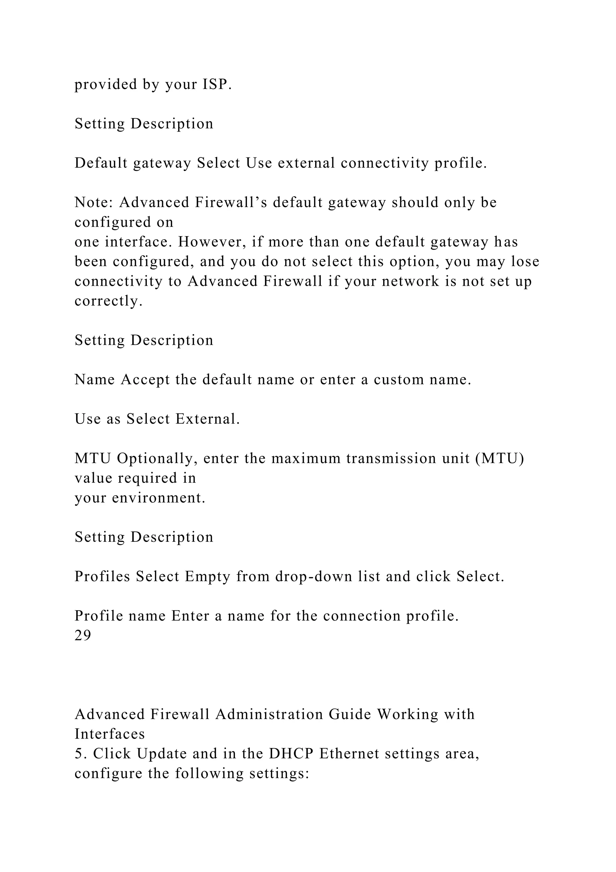 provided by your ISP.
Setting Description
Default gateway Select Use external connectivity profile.
Note: Advanced Firewall’s default gateway should only be
configured on
one interface. However, if more than one default gateway has
been configured, and you do not select this option, you may lose
connectivity to Advanced Firewall if your network is not set up
correctly.
Setting Description
Name Accept the default name or enter a custom name.
Use as Select External.
MTU Optionally, enter the maximum transmission unit (MTU)
value required in
your environment.
Setting Description
Profiles Select Empty from drop-down list and click Select.
Profile name Enter a name for the connection profile.
29
Advanced Firewall Administration Guide Working with
Interfaces
5. Click Update and in the DHCP Ethernet settings area,
configure the following settings:
 