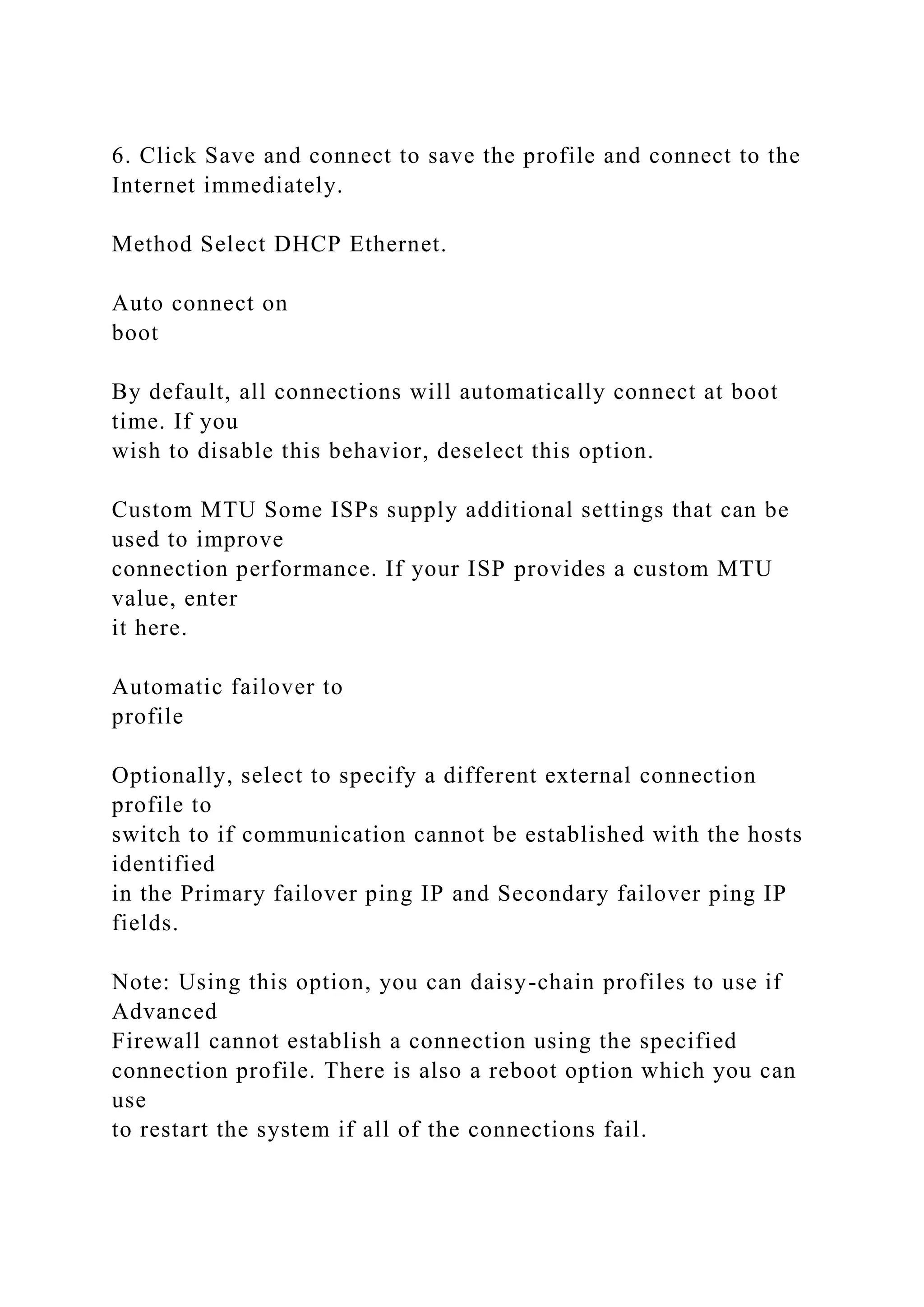 6. Click Save and connect to save the profile and connect to the
Internet immediately.
Method Select DHCP Ethernet.
Auto connect on
boot
By default, all connections will automatically connect at boot
time. If you
wish to disable this behavior, deselect this option.
Custom MTU Some ISPs supply additional settings that can be
used to improve
connection performance. If your ISP provides a custom MTU
value, enter
it here.
Automatic failover to
profile
Optionally, select to specify a different external connection
profile to
switch to if communication cannot be established with the hosts
identified
in the Primary failover ping IP and Secondary failover ping IP
fields.
Note: Using this option, you can daisy-chain profiles to use if
Advanced
Firewall cannot establish a connection using the specified
connection profile. There is also a reboot option which you can
use
to restart the system if all of the connections fail.
 