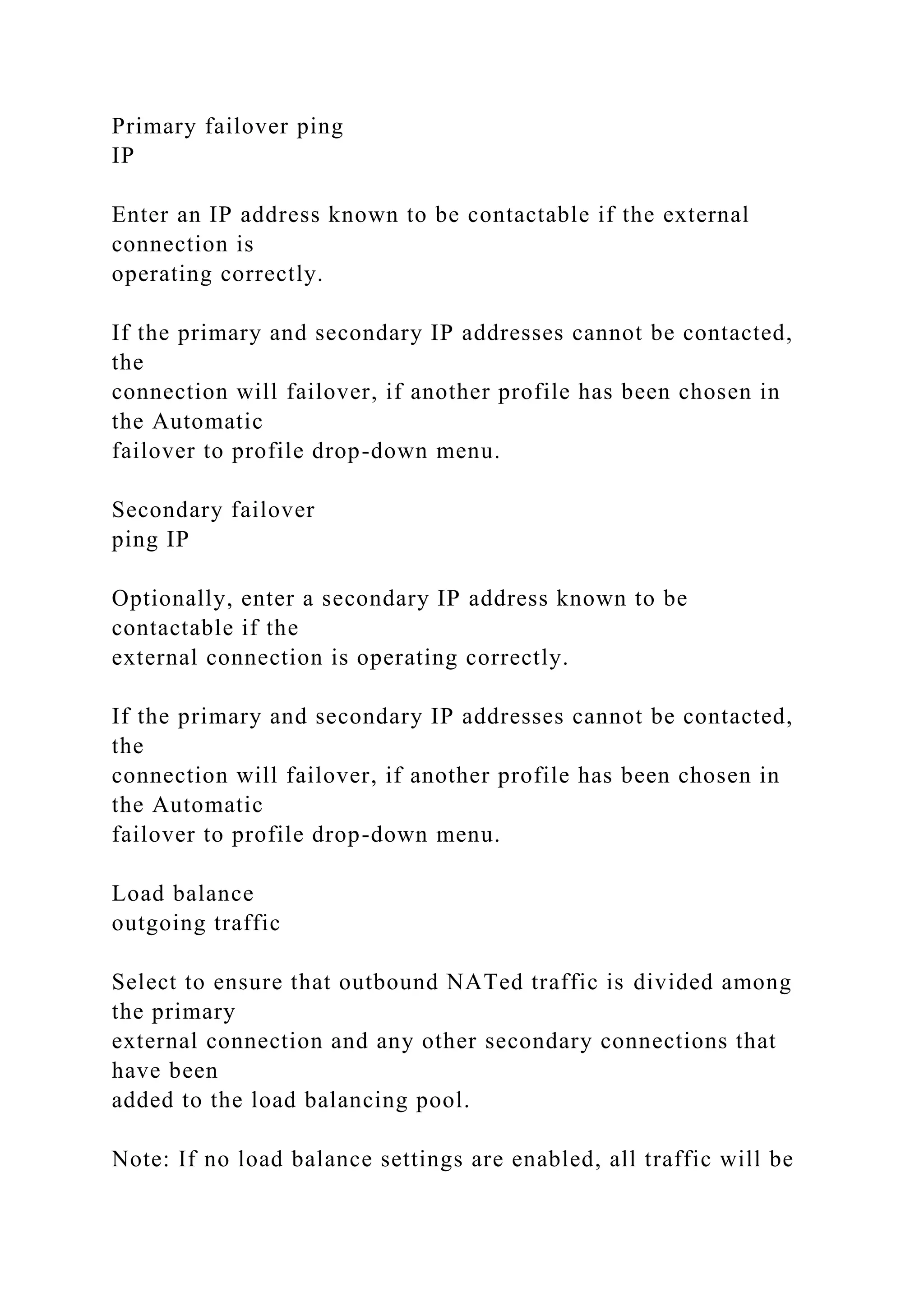 Primary failover ping
IP
Enter an IP address known to be contactable if the external
connection is
operating correctly.
If the primary and secondary IP addresses cannot be contacted,
the
connection will failover, if another profile has been chosen in
the Automatic
failover to profile drop-down menu.
Secondary failover
ping IP
Optionally, enter a secondary IP address known to be
contactable if the
external connection is operating correctly.
If the primary and secondary IP addresses cannot be contacted,
the
connection will failover, if another profile has been chosen in
the Automatic
failover to profile drop-down menu.
Load balance
outgoing traffic
Select to ensure that outbound NATed traffic is divided among
the primary
external connection and any other secondary connections that
have been
added to the load balancing pool.
Note: If no load balance settings are enabled, all traffic will be
 