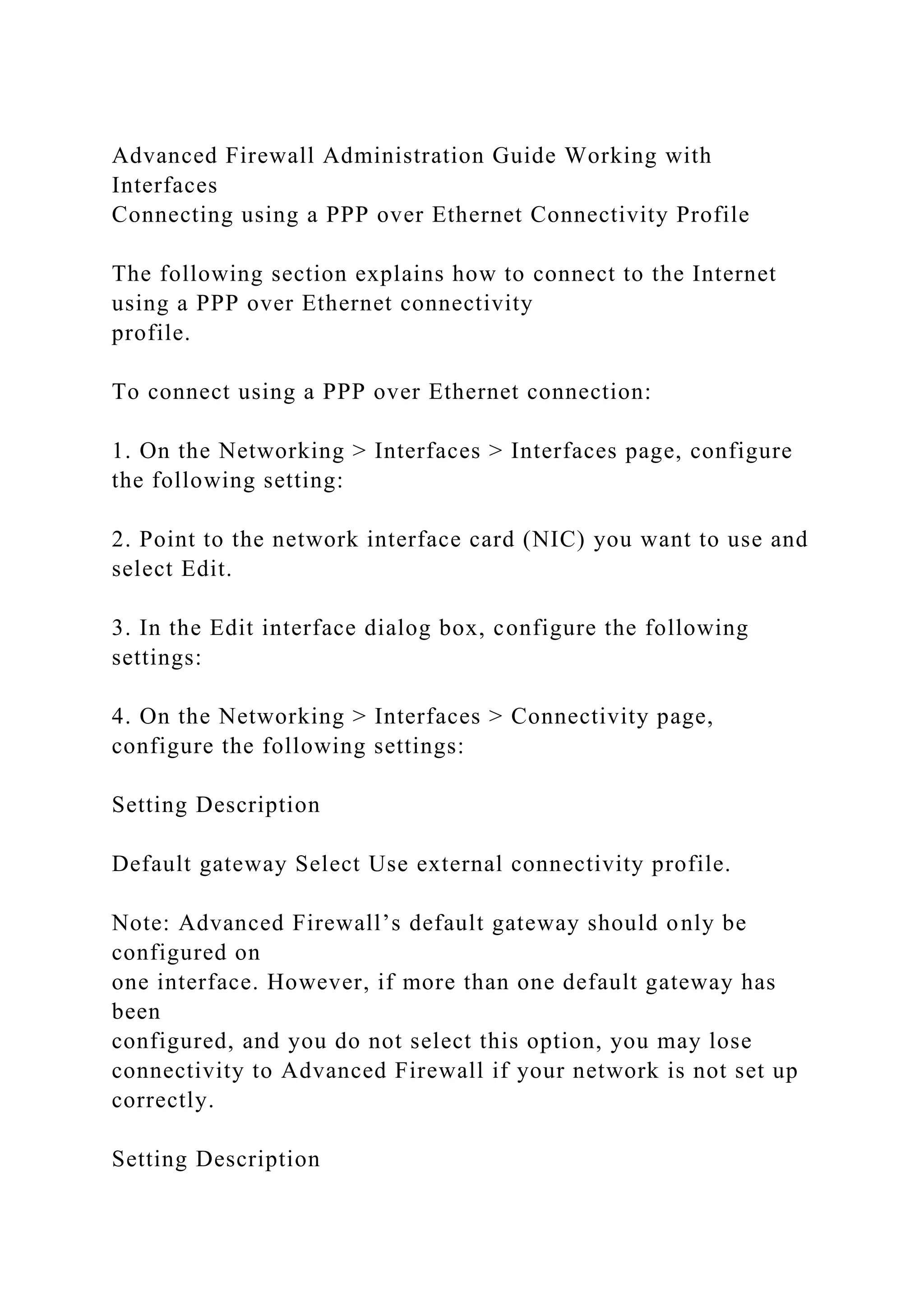 Advanced Firewall Administration Guide Working with
Interfaces
Connecting using a PPP over Ethernet Connectivity Profile
The following section explains how to connect to the Internet
using a PPP over Ethernet connectivity
profile.
To connect using a PPP over Ethernet connection:
1. On the Networking > Interfaces > Interfaces page, configure
the following setting:
2. Point to the network interface card (NIC) you want to use and
select Edit.
3. In the Edit interface dialog box, configure the following
settings:
4. On the Networking > Interfaces > Connectivity page,
configure the following settings:
Setting Description
Default gateway Select Use external connectivity profile.
Note: Advanced Firewall’s default gateway should only be
configured on
one interface. However, if more than one default gateway has
been
configured, and you do not select this option, you may lose
connectivity to Advanced Firewall if your network is not set up
correctly.
Setting Description
 