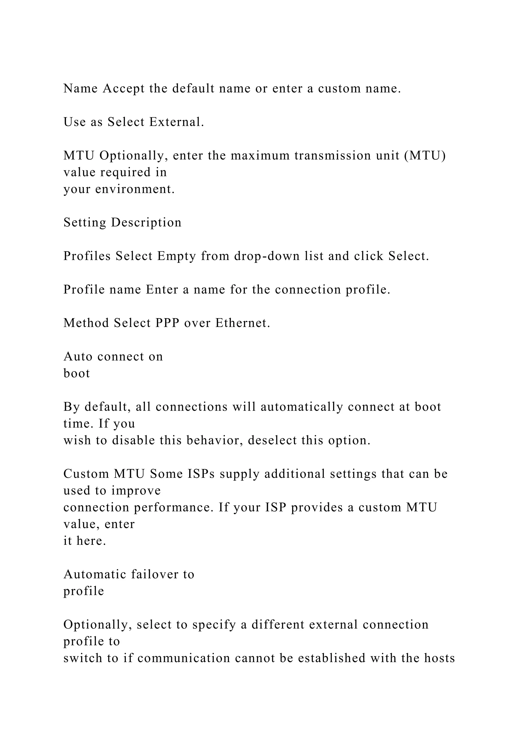 Name Accept the default name or enter a custom name.
Use as Select External.
MTU Optionally, enter the maximum transmission unit (MTU)
value required in
your environment.
Setting Description
Profiles Select Empty from drop-down list and click Select.
Profile name Enter a name for the connection profile.
Method Select PPP over Ethernet.
Auto connect on
boot
By default, all connections will automatically connect at boot
time. If you
wish to disable this behavior, deselect this option.
Custom MTU Some ISPs supply additional settings that can be
used to improve
connection performance. If your ISP provides a custom MTU
value, enter
it here.
Automatic failover to
profile
Optionally, select to specify a different external connection
profile to
switch to if communication cannot be established with the hosts
 