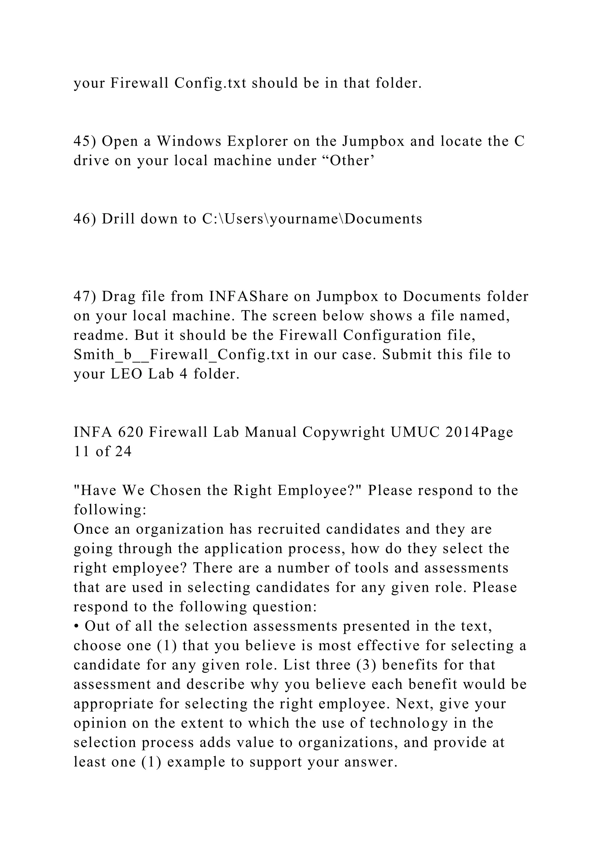 your Firewall Config.txt should be in that folder.
45) Open a Windows Explorer on the Jumpbox and locate the C
drive on your local machine under “Other’
46) Drill down to C:UsersyournameDocuments
47) Drag file from INFAShare on Jumpbox to Documents folder
on your local machine. The screen below shows a file named,
readme. But it should be the Firewall Configuration file,
Smith_b__Firewall_Config.txt in our case. Submit this file to
your LEO Lab 4 folder.
INFA 620 Firewall Lab Manual Copywright UMUC 2014Page
11 of 24
"Have We Chosen the Right Employee?" Please respond to the
following:
Once an organization has recruited candidates and they are
going through the application process, how do they select the
right employee? There are a number of tools and assessments
that are used in selecting candidates for any given role. Please
respond to the following question:
• Out of all the selection assessments presented in the text,
choose one (1) that you believe is most effective for selecting a
candidate for any given role. List three (3) benefits for that
assessment and describe why you believe each benefit would be
appropriate for selecting the right employee. Next, give your
opinion on the extent to which the use of technology in the
selection process adds value to organizations, and provide at
least one (1) example to support your answer.
 