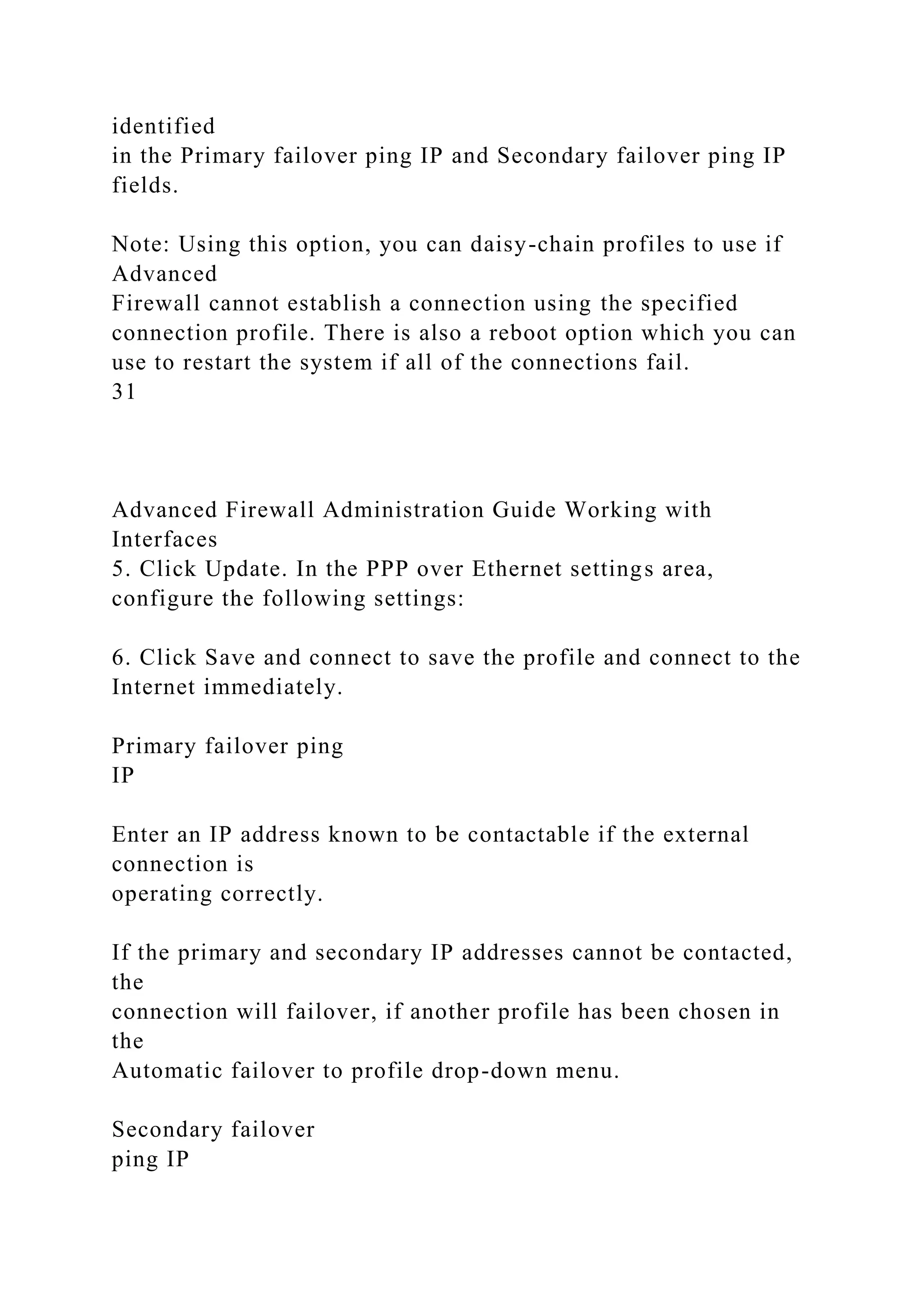 identified
in the Primary failover ping IP and Secondary failover ping IP
fields.
Note: Using this option, you can daisy-chain profiles to use if
Advanced
Firewall cannot establish a connection using the specified
connection profile. There is also a reboot option which you can
use to restart the system if all of the connections fail.
31
Advanced Firewall Administration Guide Working with
Interfaces
5. Click Update. In the PPP over Ethernet settings area,
configure the following settings:
6. Click Save and connect to save the profile and connect to the
Internet immediately.
Primary failover ping
IP
Enter an IP address known to be contactable if the external
connection is
operating correctly.
If the primary and secondary IP addresses cannot be contacted,
the
connection will failover, if another profile has been chosen in
the
Automatic failover to profile drop-down menu.
Secondary failover
ping IP
 
