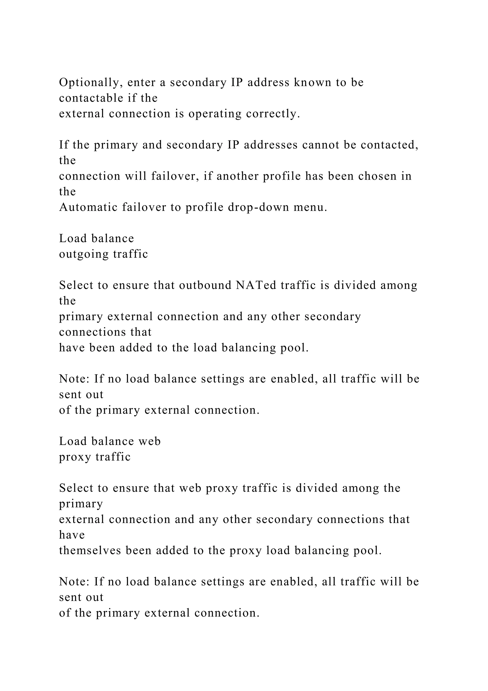 Optionally, enter a secondary IP address known to be
contactable if the
external connection is operating correctly.
If the primary and secondary IP addresses cannot be contacted,
the
connection will failover, if another profile has been chosen in
the
Automatic failover to profile drop-down menu.
Load balance
outgoing traffic
Select to ensure that outbound NATed traffic is divided among
the
primary external connection and any other secondary
connections that
have been added to the load balancing pool.
Note: If no load balance settings are enabled, all traffic will be
sent out
of the primary external connection.
Load balance web
proxy traffic
Select to ensure that web proxy traffic is divided among the
primary
external connection and any other secondary connections that
have
themselves been added to the proxy load balancing pool.
Note: If no load balance settings are enabled, all traffic will be
sent out
of the primary external connection.
 