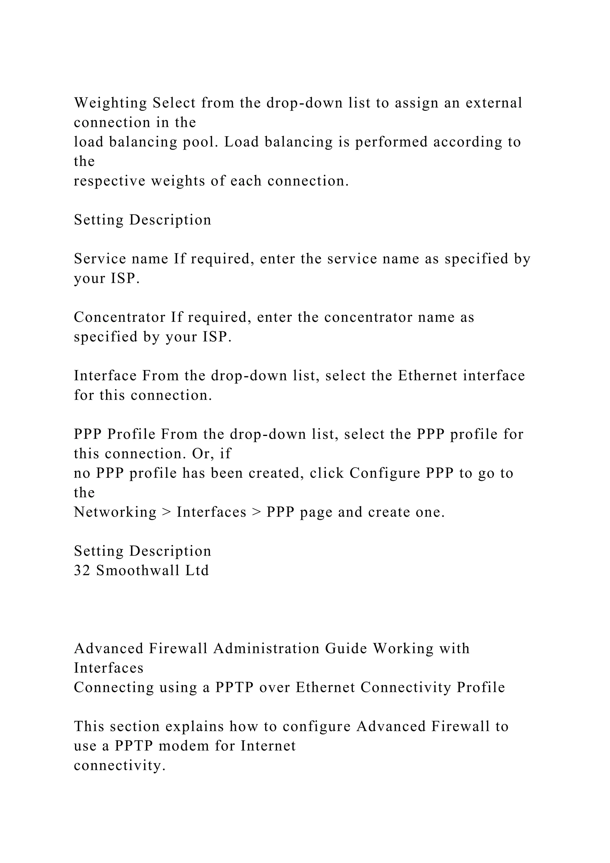 Weighting Select from the drop-down list to assign an external
connection in the
load balancing pool. Load balancing is performed according to
the
respective weights of each connection.
Setting Description
Service name If required, enter the service name as specified by
your ISP.
Concentrator If required, enter the concentrator name as
specified by your ISP.
Interface From the drop-down list, select the Ethernet interface
for this connection.
PPP Profile From the drop-down list, select the PPP profile for
this connection. Or, if
no PPP profile has been created, click Configure PPP to go to
the
Networking > Interfaces > PPP page and create one.
Setting Description
32 Smoothwall Ltd
Advanced Firewall Administration Guide Working with
Interfaces
Connecting using a PPTP over Ethernet Connectivity Profile
This section explains how to configure Advanced Firewall to
use a PPTP modem for Internet
connectivity.
 