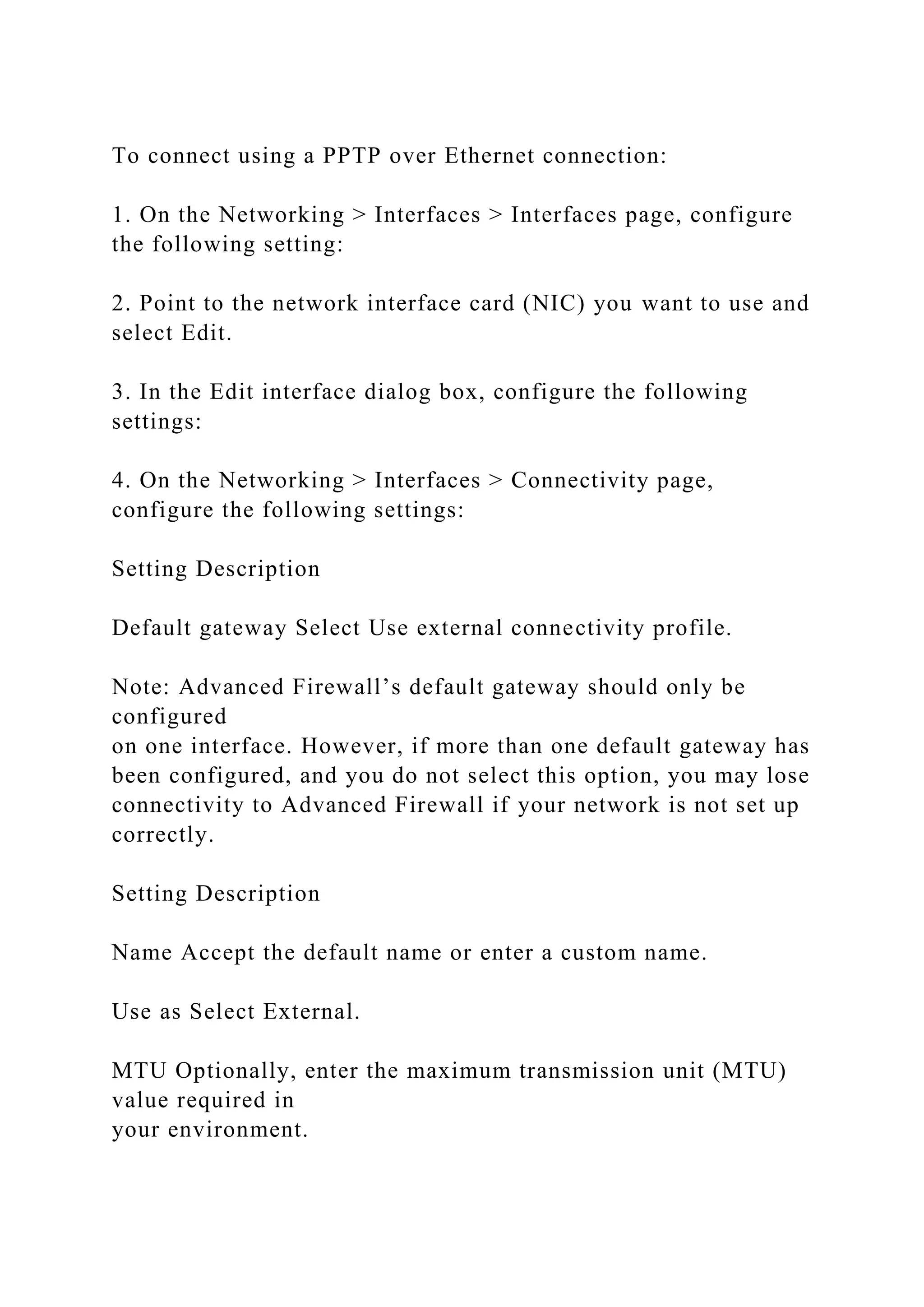 To connect using a PPTP over Ethernet connection:
1. On the Networking > Interfaces > Interfaces page, configure
the following setting:
2. Point to the network interface card (NIC) you want to use and
select Edit.
3. In the Edit interface dialog box, configure the following
settings:
4. On the Networking > Interfaces > Connectivity page,
configure the following settings:
Setting Description
Default gateway Select Use external connectivity profile.
Note: Advanced Firewall’s default gateway should only be
configured
on one interface. However, if more than one default gateway has
been configured, and you do not select this option, you may lose
connectivity to Advanced Firewall if your network is not set up
correctly.
Setting Description
Name Accept the default name or enter a custom name.
Use as Select External.
MTU Optionally, enter the maximum transmission unit (MTU)
value required in
your environment.
 