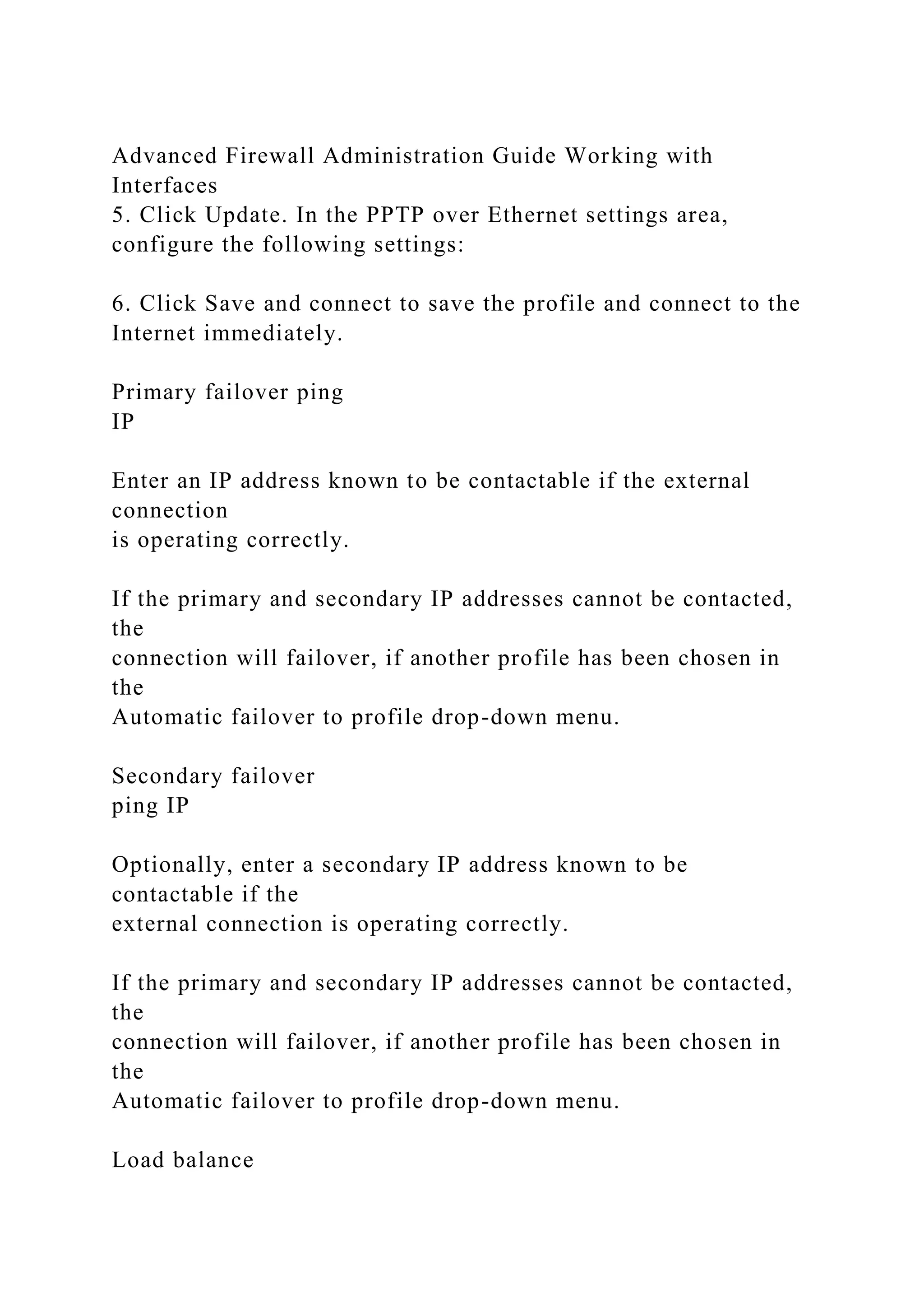 Advanced Firewall Administration Guide Working with
Interfaces
5. Click Update. In the PPTP over Ethernet settings area,
configure the following settings:
6. Click Save and connect to save the profile and connect to the
Internet immediately.
Primary failover ping
IP
Enter an IP address known to be contactable if the external
connection
is operating correctly.
If the primary and secondary IP addresses cannot be contacted,
the
connection will failover, if another profile has been chosen in
the
Automatic failover to profile drop-down menu.
Secondary failover
ping IP
Optionally, enter a secondary IP address known to be
contactable if the
external connection is operating correctly.
If the primary and secondary IP addresses cannot be contacted,
the
connection will failover, if another profile has been chosen in
the
Automatic failover to profile drop-down menu.
Load balance
 