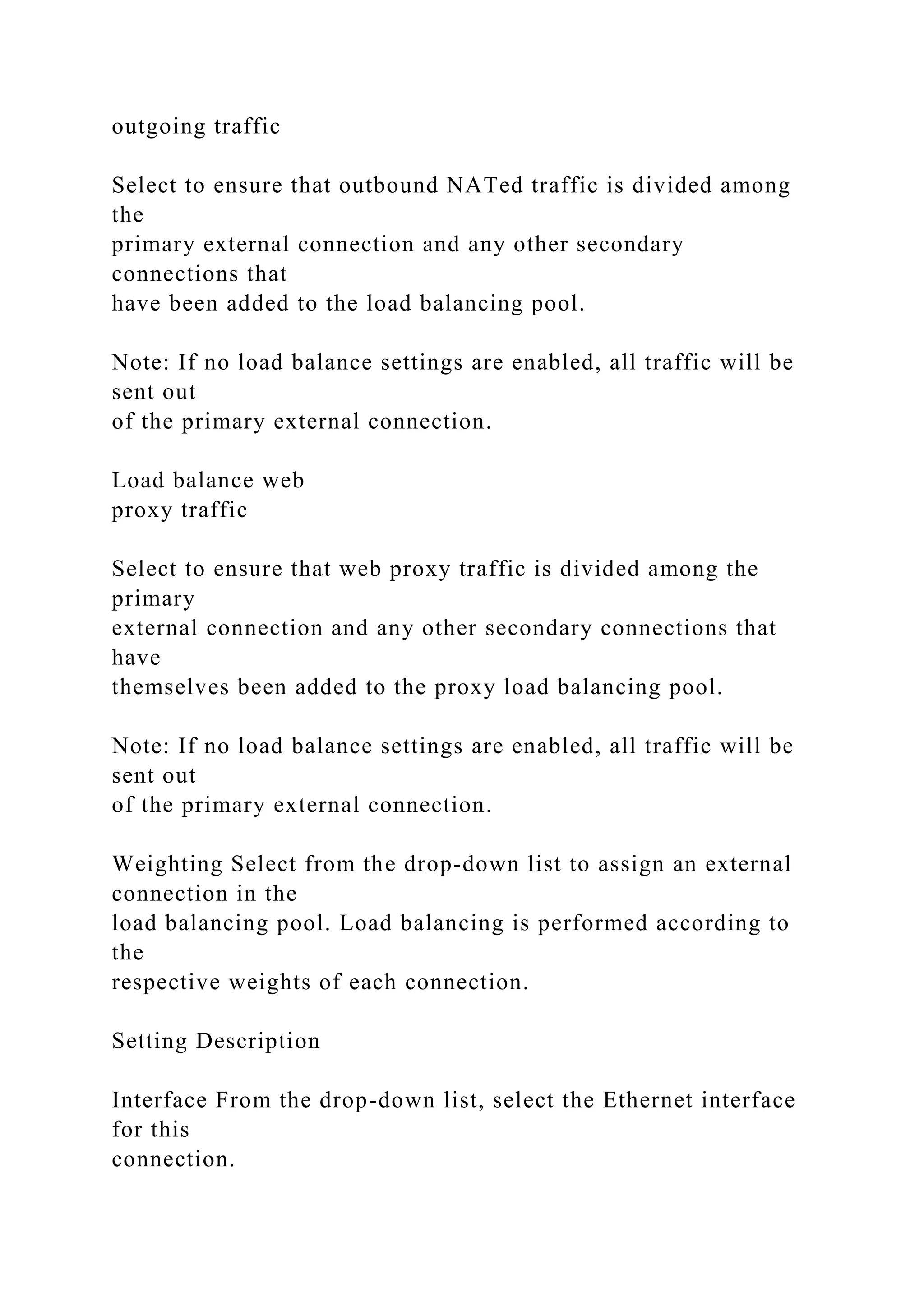 outgoing traffic
Select to ensure that outbound NATed traffic is divided among
the
primary external connection and any other secondary
connections that
have been added to the load balancing pool.
Note: If no load balance settings are enabled, all traffic will be
sent out
of the primary external connection.
Load balance web
proxy traffic
Select to ensure that web proxy traffic is divided among the
primary
external connection and any other secondary connections that
have
themselves been added to the proxy load balancing pool.
Note: If no load balance settings are enabled, all traffic will be
sent out
of the primary external connection.
Weighting Select from the drop-down list to assign an external
connection in the
load balancing pool. Load balancing is performed according to
the
respective weights of each connection.
Setting Description
Interface From the drop-down list, select the Ethernet interface
for this
connection.
 