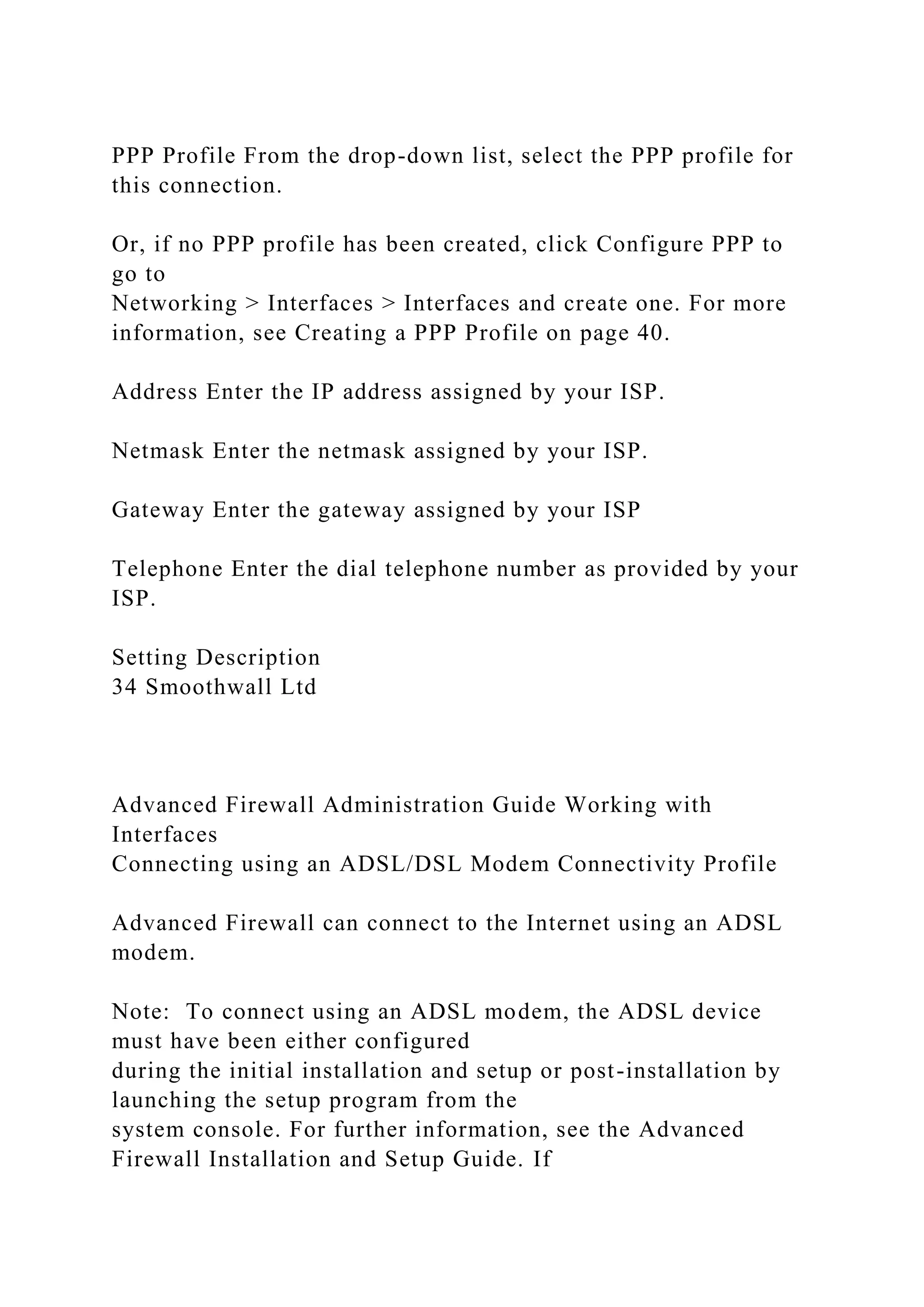 PPP Profile From the drop-down list, select the PPP profile for
this connection.
Or, if no PPP profile has been created, click Configure PPP to
go to
Networking > Interfaces > Interfaces and create one. For more
information, see Creating a PPP Profile on page 40.
Address Enter the IP address assigned by your ISP.
Netmask Enter the netmask assigned by your ISP.
Gateway Enter the gateway assigned by your ISP
Telephone Enter the dial telephone number as provided by your
ISP.
Setting Description
34 Smoothwall Ltd
Advanced Firewall Administration Guide Working with
Interfaces
Connecting using an ADSL/DSL Modem Connectivity Profile
Advanced Firewall can connect to the Internet using an ADSL
modem.
Note: To connect using an ADSL modem, the ADSL device
must have been either configured
during the initial installation and setup or post-installation by
launching the setup program from the
system console. For further information, see the Advanced
Firewall Installation and Setup Guide. If
 