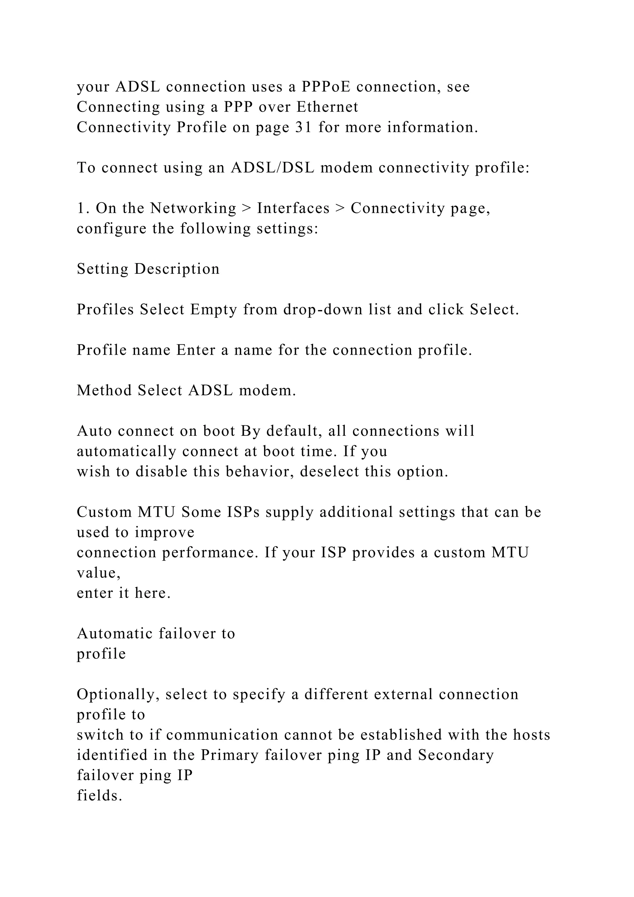 your ADSL connection uses a PPPoE connection, see
Connecting using a PPP over Ethernet
Connectivity Profile on page 31 for more information.
To connect using an ADSL/DSL modem connectivity profile:
1. On the Networking > Interfaces > Connectivity page,
configure the following settings:
Setting Description
Profiles Select Empty from drop-down list and click Select.
Profile name Enter a name for the connection profile.
Method Select ADSL modem.
Auto connect on boot By default, all connections will
automatically connect at boot time. If you
wish to disable this behavior, deselect this option.
Custom MTU Some ISPs supply additional settings that can be
used to improve
connection performance. If your ISP provides a custom MTU
value,
enter it here.
Automatic failover to
profile
Optionally, select to specify a different external connection
profile to
switch to if communication cannot be established with the hosts
identified in the Primary failover ping IP and Secondary
failover ping IP
fields.
 