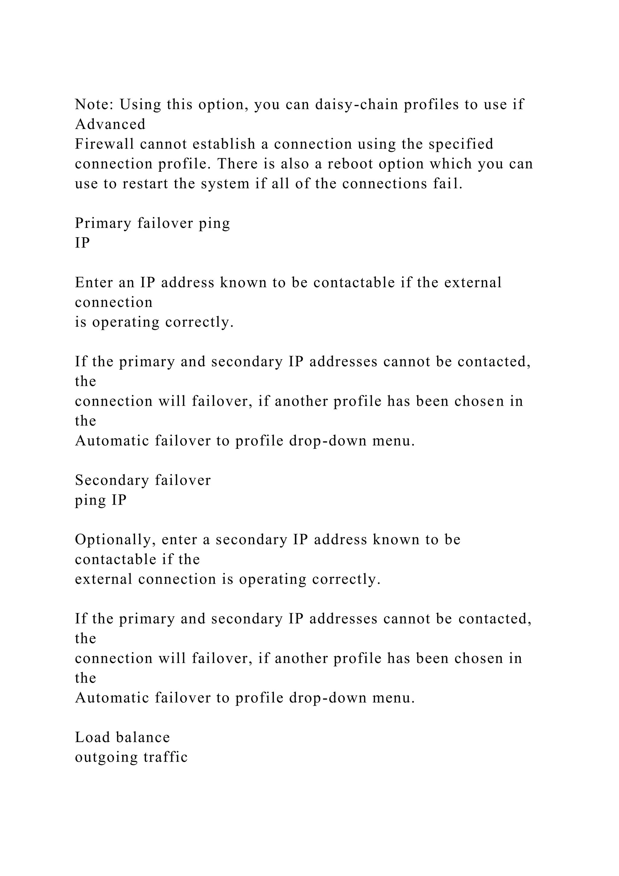 Note: Using this option, you can daisy-chain profiles to use if
Advanced
Firewall cannot establish a connection using the specified
connection profile. There is also a reboot option which you can
use to restart the system if all of the connections fail.
Primary failover ping
IP
Enter an IP address known to be contactable if the external
connection
is operating correctly.
If the primary and secondary IP addresses cannot be contacted,
the
connection will failover, if another profile has been chosen in
the
Automatic failover to profile drop-down menu.
Secondary failover
ping IP
Optionally, enter a secondary IP address known to be
contactable if the
external connection is operating correctly.
If the primary and secondary IP addresses cannot be contacted,
the
connection will failover, if another profile has been chosen in
the
Automatic failover to profile drop-down menu.
Load balance
outgoing traffic
 