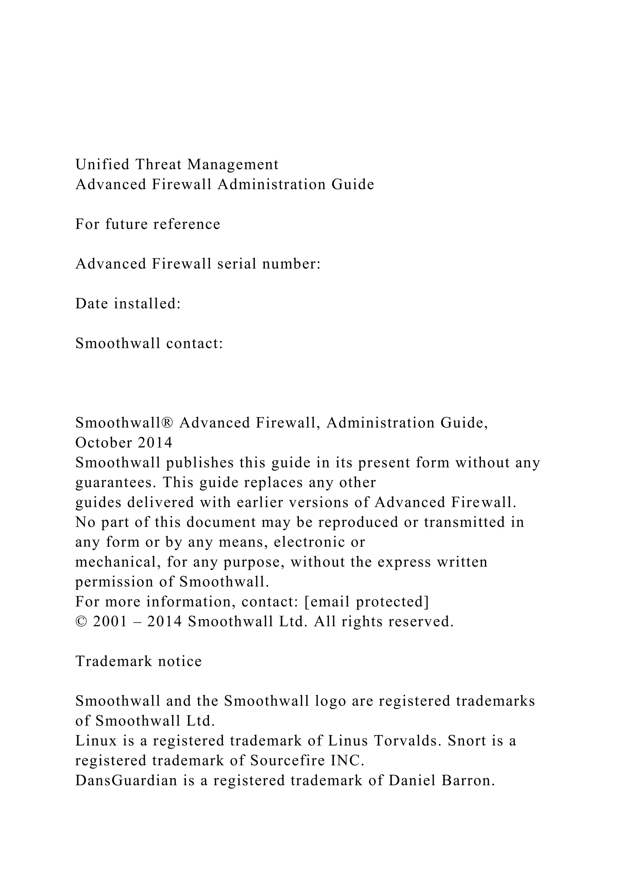 Unified Threat Management
Advanced Firewall Administration Guide
For future reference
Advanced Firewall serial number:
Date installed:
Smoothwall contact:
Smoothwall® Advanced Firewall, Administration Guide,
October 2014
Smoothwall publishes this guide in its present form without any
guarantees. This guide replaces any other
guides delivered with earlier versions of Advanced Firewall.
No part of this document may be reproduced or transmitted in
any form or by any means, electronic or
mechanical, for any purpose, without the express written
permission of Smoothwall.
For more information, contact: [email protected]
© 2001 – 2014 Smoothwall Ltd. All rights reserved.
Trademark notice
Smoothwall and the Smoothwall logo are registered trademarks
of Smoothwall Ltd.
Linux is a registered trademark of Linus Torvalds. Snort is a
registered trademark of Sourcefire INC.
DansGuardian is a registered trademark of Daniel Barron.
 