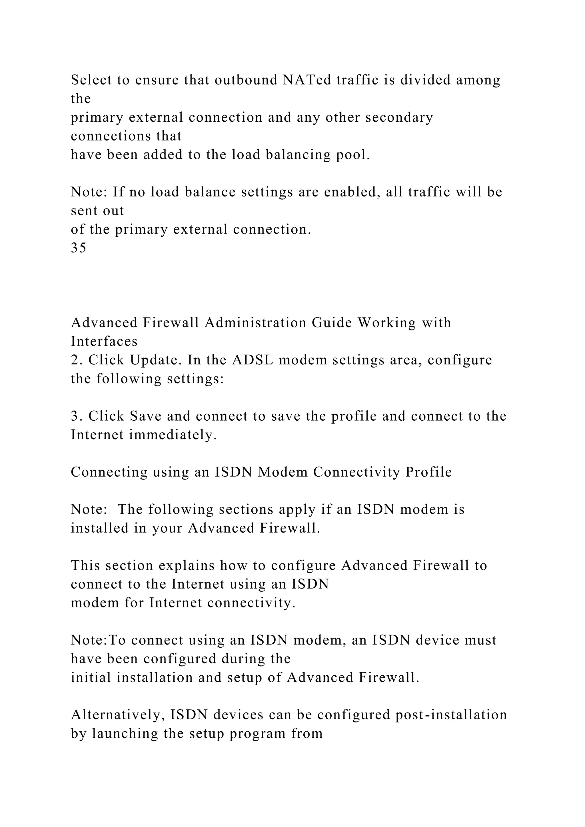 Select to ensure that outbound NATed traffic is divided among
the
primary external connection and any other secondary
connections that
have been added to the load balancing pool.
Note: If no load balance settings are enabled, all traffic will be
sent out
of the primary external connection.
35
Advanced Firewall Administration Guide Working with
Interfaces
2. Click Update. In the ADSL modem settings area, configure
the following settings:
3. Click Save and connect to save the profile and connect to the
Internet immediately.
Connecting using an ISDN Modem Connectivity Profile
Note: The following sections apply if an ISDN modem is
installed in your Advanced Firewall.
This section explains how to configure Advanced Firewall to
connect to the Internet using an ISDN
modem for Internet connectivity.
Note:To connect using an ISDN modem, an ISDN device must
have been configured during the
initial installation and setup of Advanced Firewall.
Alternatively, ISDN devices can be configured post-installation
by launching the setup program from
 